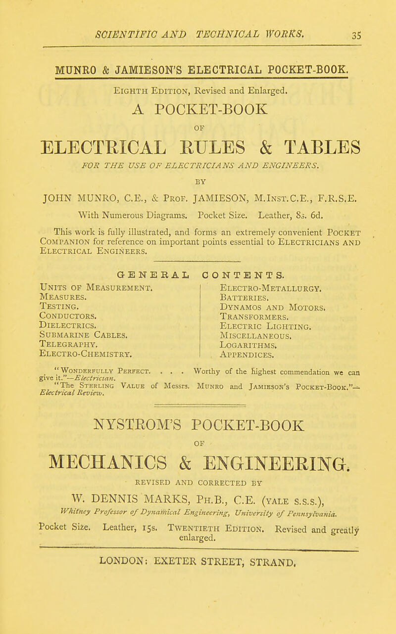 MUNRO & JAMIESON'S ELECTRICAL POCKET-BOOK. Eighth Edition, Revised and Enlarged. A POCKET-BOOK OF ELECTRICAL RULES & TABLES FOR THE USE OF ELECTRICIANS AND ENGINEERS. BY JOHN MUNRO, C.E., & Prof. JAMIESON, M.Inst.C.E,, F.R.S.E. With Numerous Diagrams. Pocket Size. Leather, 83. 6d. This work is fully illustrated, and forms an extremely convenient Pocket Companion for reference on important points essential to Electricians and Electrical Engineers. aENERAL CONTENTS. Units of Measurement. Measures. Testing. Conductors. Dielectrics. Submarine Cables. Telegraphy. Electro-Chemistry. Electro-Metallurgy. Batteries. Dynamos and Motors. Transformers. Electric Lighting. Miscellaneous. Logarithms. Appendices.  Wonderfully Perfect. . . . Worthy of the highest commendation we can give Electrician. The Sterling Value of Messrs. MtiNRO and JamiesoN's Pocket-Book.— Electrical Review. NYSTROM'S POCKET-BOOK OF MECHANICS & ENGINEERING. revised and corrected by W. DENNIS MARKS, Ph.B., C.E. (vale s.s.s.), Whitney Professor of Dynamical Engineering, U7iiversity of Pennsylvania. Pocket Si2e. Leather, 15s. Twentieth Edition. Revised and greatly enlarged.