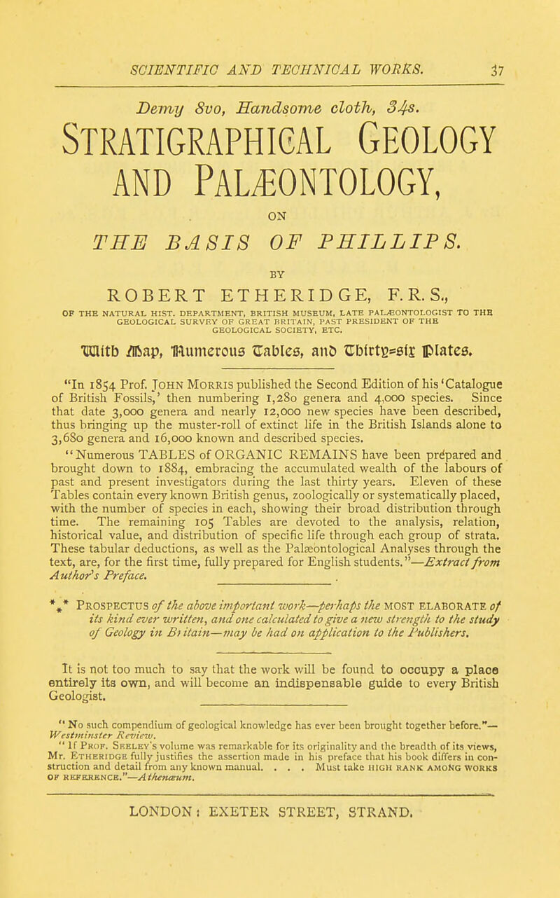 Demy 8vo, Handsome cloth, 34s. Stratigraphigal Geology AND Palaeontology, ON THE BASIS OF PHILLIPS. BY ROBERT ET HE RIDGE, F. R. S., OF THE NATURAL HIST. DEPARTMENT, BRITISH MUSEUM, LATE PAL/EONTOLOGIST TO THE GEOLOGICAL SURVEY OF GREAT BRITAIN, PAST PRESIDENT OF THE GEOLOGICAL SOCIETY, ETC. HDlitb ^ap, mumerous Zablce, an& c:blctBs6fj plates. In 1854 Prof. John Morris published the Second Edition of his 'Catalogue of British Fossils,' then numbering 1,280 genera and 4,000 species. Since that date 3,000 genera and nearly 12,000 new species have been described, thus bringing up the muster-roll of extinct life in the British Islands alone to 3,680 genera and 16,000 known and described species. Numerous TABLES of ORGANIC REMAINS have been prepared and brought down to 1884, embracing the accumulated wealth of the labours of past and present investigators during the last thirty years. Eleven of these Tables contain every known British genus, zoologically or systematically placed, with the number of species in each, showing their broad distribution through time. The remaining 105 Tables are devoted to the analysis, relation, historical value, and distribution of specific life through each group of strata. These tabular deductions, as well as the PalEeontological Analyses through the text, are, for the first time, fully prepared for English students.—Extract from Author's Preface. *,* Prospectus of the above important work—perhaps the most elaborate of its kind ever written, and one calculated to give a new strength to the study of Geology in Bi itain—may be had on application to the Publishers. It is not too much to say that the work will be found to occupy a place entirely its own, and will become an indispensable guide to every British Geologist.  No such compendium of geological knowledge has ever been brought together before.— IVesirninster Review. If Prof. Sf.elev's volume was remarkable for its origin.ility and ihc breadth of its views, Mr. Etheridge fully justifies the assertion made in his preface that his book differs in con- struction and detail from any known manual. . . . Must take high rank amoKg works OF REFKRKNCK.—AtlutueUlH.