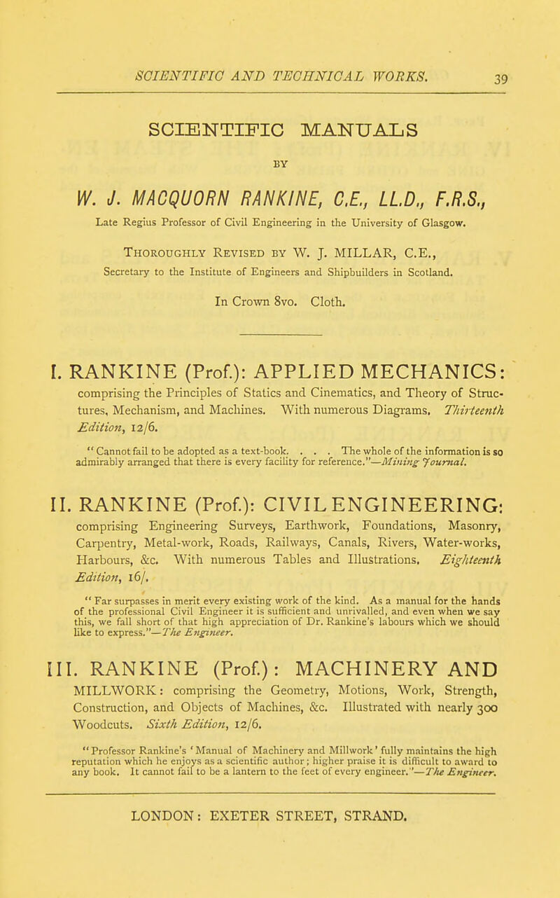 SCIENTIFIC MANUALS BY W. J. MACQUORN RANKINE, C.E., LLD., F.R.S., Late Regius Professor of Civil Engineering in the University of Glasgow. Thoroughly Revised by W. J. MILLAR, C.E., Secretary to the Institute of Engineers and Shipbuilders in Scotland. In Cro\vn 8vo. Cloth. I. RANKINE (Prof.): APPLIED MECHANICS: comprising the Principles of Statics and Cinematics, and Theory of Struc- tures, Mechanism, and Machines. With numerous Diagrams, Thiiieenth Edition, 12/6.  Cannot fail to be adopted as a text-book. . . . The whole of the information is so admirably arranged that there is every facility for reference.—Mining Journal. II. RANKINE (Prof.): CIVIL ENGINEERING: comprising Engineering Surveys, Earthwork, Foundations, Masonry, Carpentry, Metal-work, Roads, Railways, Canals, Rivers, Water-works, Harbours, &c. With numerous Tables and Illustrations, Eighteenth Edition, 16/,  Far surpasses in merit every existing work of the kind. As a manual for the hands of the professional Civil Engineer it is sufficient and unrivalled, and even when we say this, we fall short of that high appreciation of Dr. Rankine's labours which we should like to express.—T/te Engineer. III. RANKINE (Prof.): MACHINERY AND MILLWORK: comprising the Geometry, Motions, Work, Strength, Construction, and Objects of Machines, &c. Illustrated with nearly 300 Woodcuts. Sixth Editio7t, 12/6.  Professor Rankine's ' Manual of Machinery and Millwork' fully maintains the high reputation which he enjoys as a scientific author; higher praise it is difficult to award to any book. It cannot fail to be a lantern to the feet of every engineer.—Tlie Engineer.