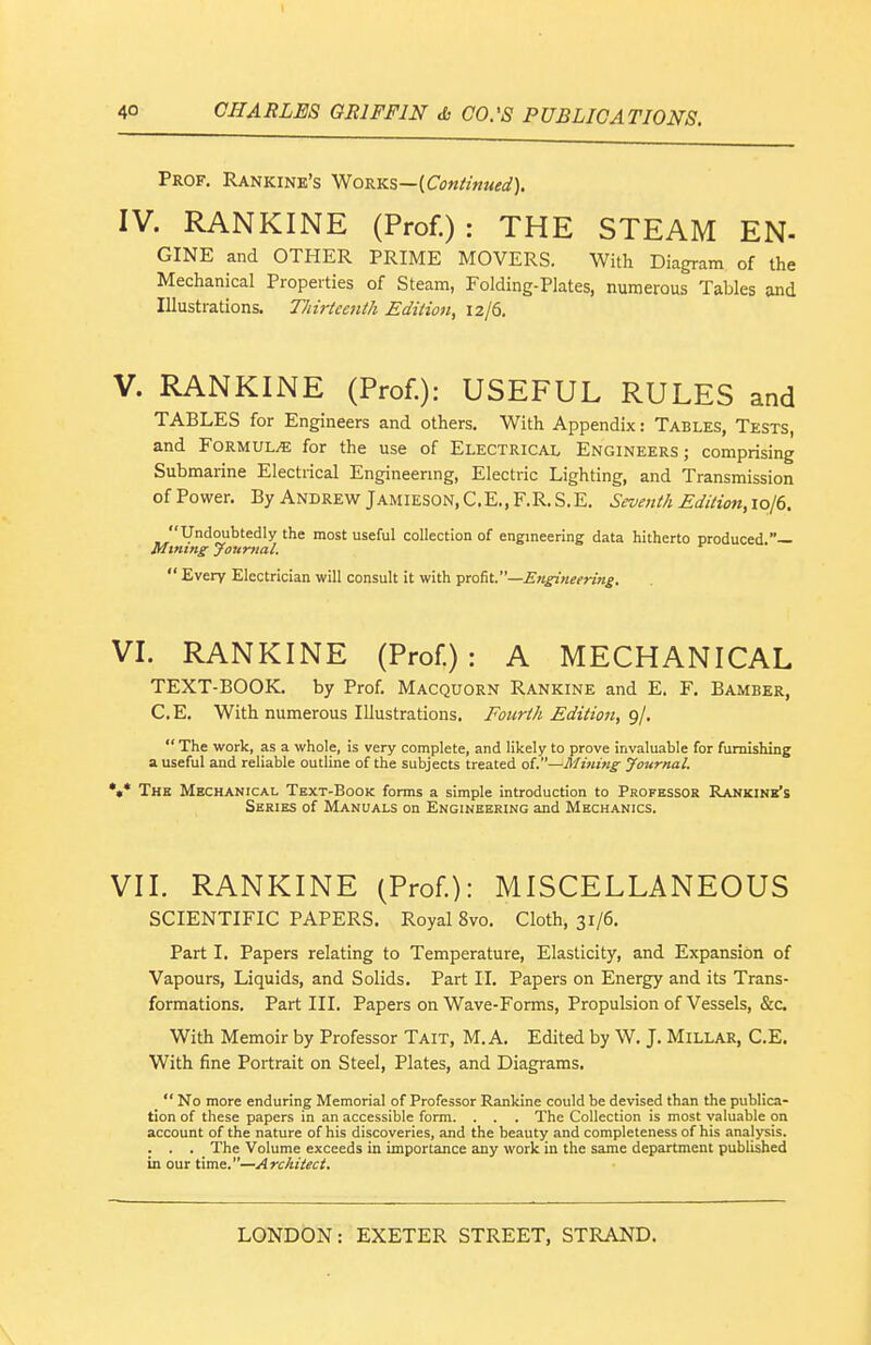 Prof. Rankine's Works—{Con/i»ued). IV. RANKINE (Prof.): THE STEAM EN- GINE and OTHER PRIME MOVERS. With Diagram of the Mechanical Properties of Steam, Folding-Plates, numerous Tables and Illustrations, Thirteenth Edition, 12/6. V. RANKINE (Prof.): USEFUL RULES and TABLES for Engineers and others. With Appendix: Tables, Tests, and Formula for the use of Electrical Engineers; comprising Submarine Electrical Engineenng, Electric Lighting, and Transmission of Power. By Andrew Jamieson,C.E.,F.R.S.E. Seventh Edition,ioie. Undoubtedly the most useful collection of engineering data hitherto produced — Mining Jounial.  Every Electrician will consult it with \>xQ{it.—Engi>ieering, VI. RANKINE (Prof.): A MECHANICAL TEXT-BOOK, by Prof. Macquorn Rankine and E. F. Bamber, C.E. With numerous Illustrations. Fourth Edition, 9/.  The work, as a whole, is very complete, and likely to prove invaluable for furnishing a useful and reliable outline of the subjects treated of.—Mining Journal. *•* The Mechanical Text-Book forms a simple introduction to Professor Rankine's Series of Manuals on Engineering and Mechanics. VII. RANKINE (Prof): MISCELLANEOUS SCIENTIFIC PAPERS. Royal 8vo. Cloth, 31/6. Part I. Papers relating to Temperature, Elasticity, and Expansion of Vapours, Liquids, and Solids. Part II. Papers on Energy and its Trans- formations. Part III. Papers on Wave-Forms, Propulsion of Vessels, &c With Memoir by Professor Tait, M. A. Edited by W. J. Millar, C.E. With fine Portrait on Steel, Plates, and Diagrams.  No more enduring Memorial of Professor Rankine could be devised than the publica- tion of these papers in an accessible form. . . . The Collection is most valuable on account of the nature of his discoveries, and the beauty and completeness of his analysis. . . . The Volume exceeds in importance any work in the same department published in our time.—Architect. LONDON: EXETER STREET, STRAND. \