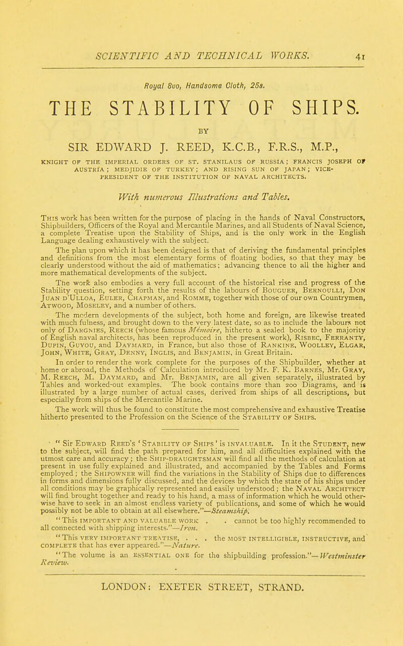 Royal 8uo, Handsome Cloth, 25a, THE STABILITY OF SHIPS. BY SIR EDWARD J. REED, K.C.B., F.R.S., M.P., KNIGHT OF THE IMPERIAL ORDERS OF ST. STANILAUS OF RUSSIA ; FRANCIS JOSEPH OF AUSTRIA; MEDJIDIE OF TURKEY; AND RISING SUN OK JAPAN; VICE- PRESIDENT OF THE INSTITUTION OF NAVAL ARCHITECTS. WM numeivus Illustrations and Tables. This work has been written for the purpose of placing in the hands of Naval Constructors, Shipbuilders, Officers of the Royal and Mercantile Marines^ and all Students of Naval Science, a complete Treatise upon the Stability of Ships, and is the only work in the English Language dealing exhaustively with the subject. The plan upon which it has been designed is that of deriving the fundamental principles and definitions from the most elementary forms of floating bodies, so that they may be clearly understood without the aid of mathematics; advancing thence to all the higher and more mathematical developments of the subject. The worR also embodies a very full account of the historical rise and progress of the Stability question, setting forth the results of the labours of Bouguer, Bernoulli, Don Juan d'Ulloa, Euler, Chapman, .ind Romme, together with those of our own Countrymen, Atwood, Moseley, and a number of others. The modem developments of the subject, both home and foreign, are likewise treated with much fulness, and brought down to the very latest date, so as to include the labours not only of Dargmes, Reech (whose famous j1/ewo2>^, hitherto a sealed book to the majority of English naval architects, has been reproduced in the present work), Risbec, Ferranty, DupiN, GuYOU, and Daymard, in France, but also those of Rankine, Woolley, Elgar, John, White, Gray, Denny, Inglis, and Benjamin, in Great Britain. In order to render the work complete for the purposes of the Shipbuilder, whether at home or abroad, the Methods of Calculation introduced by Mr. F. K. Barnes, Mr. Gray, M. Reech, M. Daymard, and Mr. Benjamin, are all given separately, illustrated by Tables and worked-out examples. The book contains more than 200 Diagrams, and is illustrated by a large number of actual cases, derived from ships of all descriptions, but especially from ships of the Mercantile Marine. The work will thus be found to constitute the most comprehensive and exhaustive Treatise hitherto presented to the Profession on the Science of the Stability of Ships. ■  Sir Edward Reed's ' Stability of Ships' is invaluable. In it the Student, new to the subject, will find the path prepared for him, and all difficulties explained with the utmost care and accuracy ; the Ship-dkaughtsman will find all the methods of calculation at present in use fully explained and illustrated, and accompanied by the Tables and Forms employed ; the Shipowner will find the variations in the Stability of Ships due to differences in forms and dimensions fully discussed, and the devices by which the state of his ships under all conditions may be graphically represented and easily understood ; the Naval Architect will find brought together and ready to his hand, a mass of information which he would other- wise have to seek in an almost endless variety of publications, and some of which he would possibly not be able to obtain at all elsewhere.—Steamship. This important AND valuable WORK . . cannot be too highly recommended to all connected with shipping interests.—Iron.  This very important treatise, . . . the most intelligible, instructive, and complete that has ever appeared.—A^a/««. The volume is an essential one for iho shipbuilding profession.—>F«/>«f«j/*r Review.