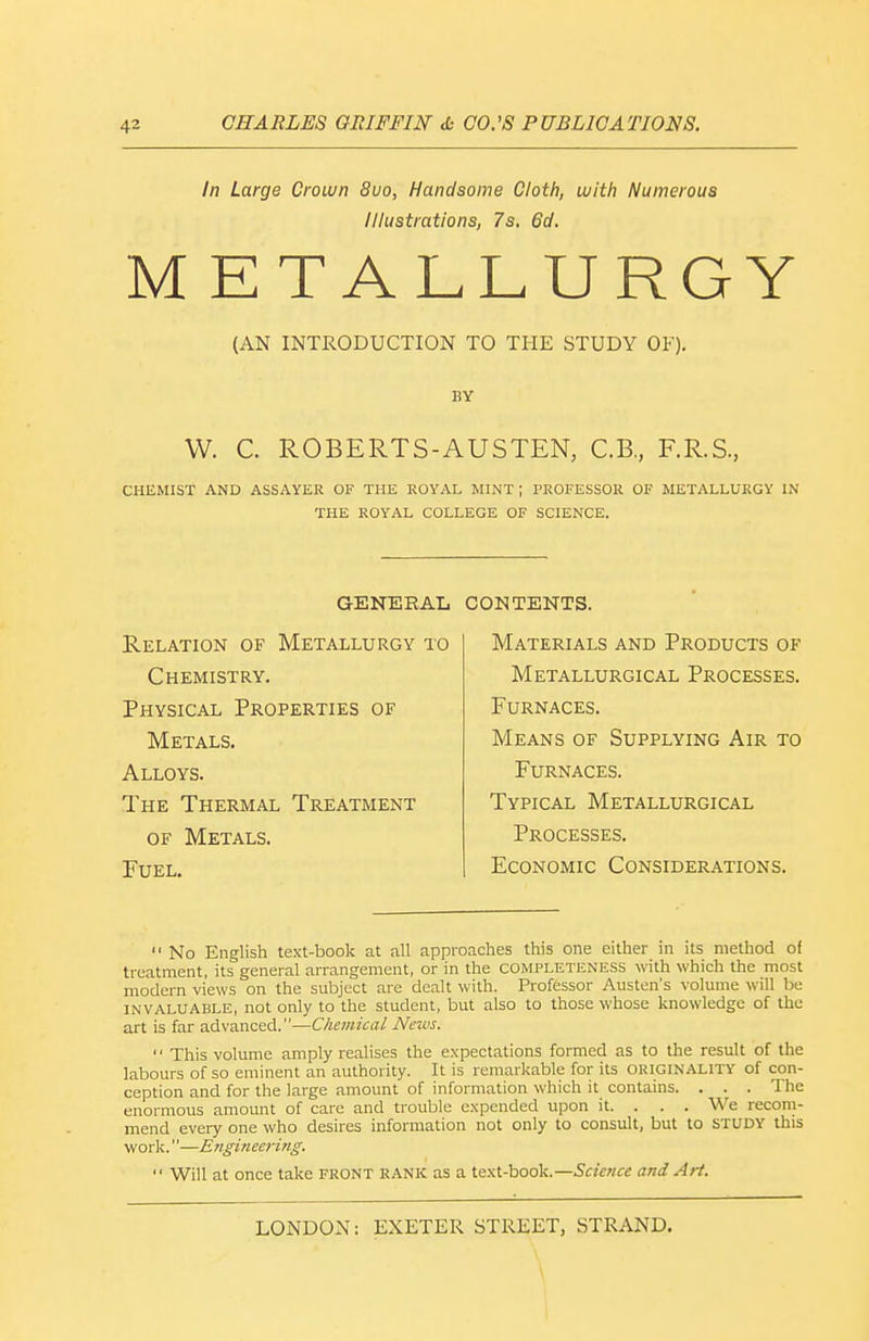 In Large Crown 8uo, Handsome Cloth, with Numerous Illustrations, 7s. 6d. METALLURGY (AN INTRODUCTION TO THE STUDY OF). BY VV. C. ROBERTS-AUSTEN, C.B., F.R.S., CHEMIST AND ASSAYER OF THE ROYAL MINT ; PROFESSOR OF METALLURGY IN THE ROYAL COLLEGE OF SCIENCE. GENERAL Relation of Metallurgy to Chemistry. Physical Properties of Metals. Alloys. The Thermal Treatment OF Metals. Fuel. CONTENTS. Materials and Products of Metallurgical Processes. Furnaces. Means of Supplying Air to Furnaces. Typical Metallurgical Processes. Economic Considerations.  No English text-book at all approaches this one either in its method of treatment, its general arrangement, or in the completeness with which the most modern views on the subject are dealt with. Professor Austen's volume will be invaluable, not only to the student, but also to those whose knowledge of the art is far advanced.—Chemical News.  This volume amply reahses the expectations formed as to the result of the labours of so eminent an authority. It is remarkable for its ORIGINALITY of con- ception and for the large amount of information which it contains. . . . The enormous amount of care and trouble expended upon it. . . . We recom- mend every one who desires information not only to consult, but to study this work.''—Engineei-ing.  Will at once take FRONT RANK as a text-book.—Science and Aii. LONDON: EXETER STREET, STRAND, \