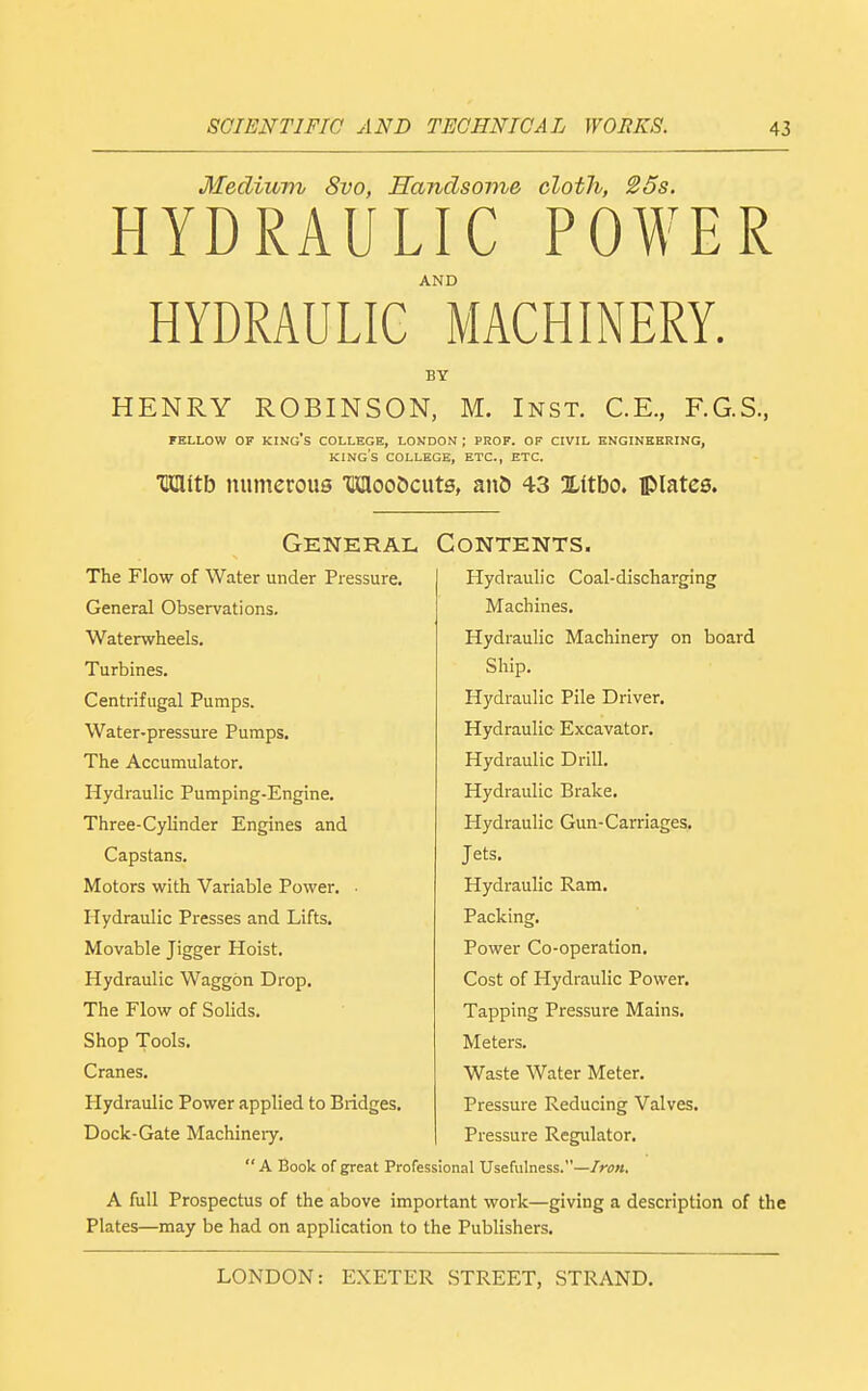 Mediuvv 8vo, ffandsome cloth, 25s. HYDRAULIC POWER AND HYDRAULIC MACHINERY. BY HENRY ROBINSON, M. Inst. C.E., F.G.S., FELLOW OF king's COLLEGE, LONDON ; PROF. OF CIVIL ENGINKBRING, king's COLLEGE, ETC., ETC. TJClitb numerous TKIloo5cuts, and 43 Xitbo. iplates. General Contents. The Flow of Water under Pressure. General Observations. Waterwheels. Turbines. Centrifugal Pumps. Water-pressure Pumps. The Accumulator. Hydraulic Pumping-Engine. Three-Cylinder Engines and Capstans. Motors with Variable Power. • Hydraulic Presses and Lifts. Movable Jigger Hoist. Hydraulic Waggon Drop. The Flow of Solids. Shop Tools. Cranes. Hydraulic Power applied to Bridges. Dock-Gate Machineiy. Hydraulic Coal-discharging Machines. Hydraulic Machinery on board Ship. Hydraulic Pile Driver. Hydraulic Excavator. Hydraulic Drill. Hydraulic Brake. Hydraulic Gun-Carriages. Jets. Hydraulic Ram. Packing, Power Co-operation. Cost of Hydraulic Power. Tapping Pressure Mains. Meters. Waste Water Meter. Pressure Reducing Valves. Pressure Regulator. A Book of great Professional Usefulness.—/;-(;«. A full Prospectus of the above important work—giving a description of the Plates—may be had on application to the Publishers.