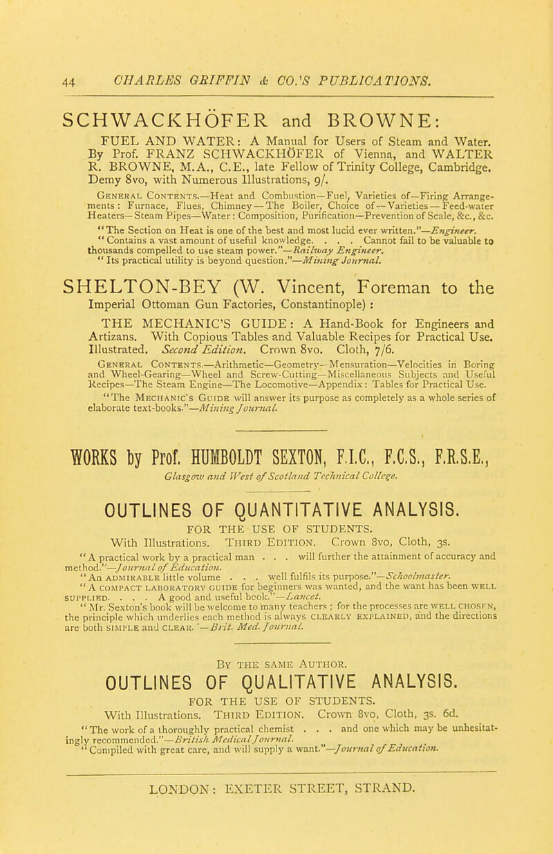 SCHWACKHOFER and BROWNE: FUEL AND WATER: A Manual for Users of Steam and Water. By Prof. FRANZ SCHWACKHOFER of Vienna, and WALTER R. BROWNE, M.A., C.E., late Fellow of Trinity College, Cambridge. Demy 8vo, with Numerous Illustrations, 9/. General Contents.—Heat and Combustion—Fuel, Varieties of—Firing Arrange- ments : Furnace, Flues, Chimney — The Boiler, Choice of—Varieties—Feed-water Heaters—Steam Pipes—Water: Composition, Purification—Prevention of Scale, &c., &c.  The Section on Heat is one of the best and most lucid ever written.—Engineer.  Contains a vast amount of useful knowledge. . . . Cannot fail to be valuable to thousands compelled to use steam power.—Railway Engineer. Its practical utility is beyond question.—Mining Journal. SHELTON-BEY (W. Vincent, Foreman to the Imperial Ottoman Gun Factories, Constantinople) : THE MECHANIC'S GUIDE: A Hand-Book for Engineers and Artizans. With Copious Tables and Valuable Recipes for Practical Use. Illustrated. Second Edition. Crown 8vo. Cloth, 7/6. General Contents.—Arithmetic—Geometry- Mensuration—Velocities in Boring and Wheel-Gearing—Wheel and Screw-Cutting—Miscellaneous Subjects and Useful Kecipes—The Steam Engine—The Locomotive—Appendix: Tables for Practical Use. The Mechanic's Guide will answer its purpose as completely as a whole series of elaborate text-books.—Mining Journal. WORKS ty Prof. HUMBOLDT SEXTON, F.I.C., F.C.S., F.R.S.E., Glasg07v and litest of Scotland Technical College. OUTLINES OF QUANTITATIVE ANALYSIS. FOR THE USE OF STUDENTS. With Illustrations. Third Edition. Crown 8vo, Cloth, 3s.  A practical work by a practical man . . . will further the attainment of accuracy and method.—of Education. An ADMIRABLE little volume . . . well fulfils its purpose.—..^f/iff/j/wf/i^r.  A COMPACT LABORATORY GUIDE for beginners was wanted, and the want has been well SUPPLIED. ... A good and useful book.—Lancet.  Mr. Se.xton's book will be welcome to many teachers ; for the processes are well chosfn, the principle which underlies each method is .always CLEARLY EXPLAINED, and the directions are both simple and clear. '—Brit. Med. Journal. By the same Author. OUTLINES OF QUALITATIVE ANALYSIS. FOR THE USE OF STUDENTS. With Illustrations. Third Edition. Crown 8vo, Cloth, 3s. 6d. The work of a thoroughly practical chemist . . . and one which may be unhesitat- ingly recommended.—British. Medical Journal.  Compiled with great care, and will supply a want.—Journal0/Education.