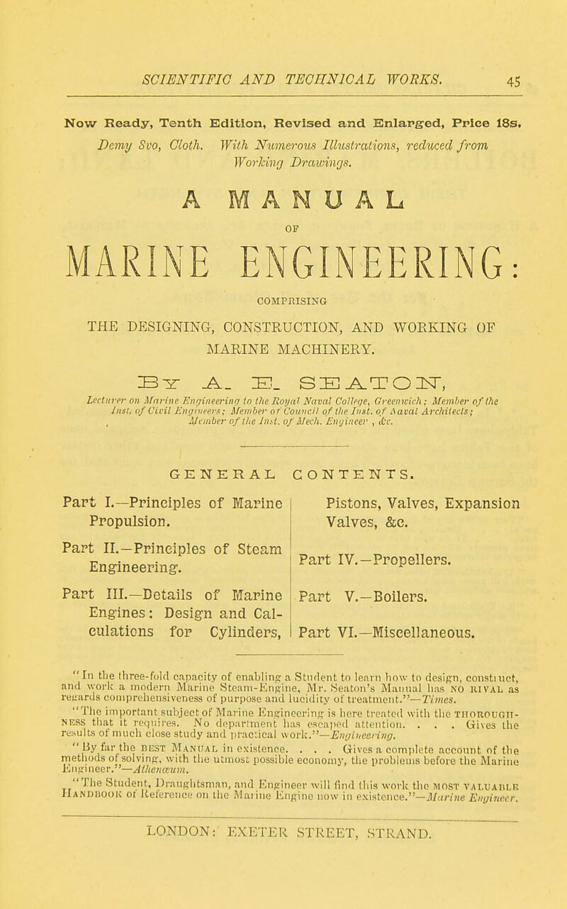 Now Ready, Tenth Edition, Revised and Knlap^ed, Price 18s. Demy Svo, Cloth. With Numerous Illustrations, reduced from Working Drawings. A MANUAL OF MARINE ENGINEERING: COMPRISING THE dp:signing, construction, and working of MARINE MACHINERY. Lecturer on ifcirine Eiirfineerinrr in thelloyal Naval College, Greenwich; Member ofllie Jnsl. of Civil Engineers; Member of 'Council of t/ie Inst, of A aval Arcltitecis; Member of the InU. of Mech. Engineer , itc. GENERAL CONTENTS. Part L—Principles of Marine Propulsion. Part II.—Principles of Steam Engineering'. Part III.—Details of Marine Engines: Design and Cal- culations for Cylinders, Pistons, Valves, Expansion Valves, &e. Part IV.—Propellers. Part v.—Boilers. Part VI.—Miscellaneous. In the Ihree-folfl capacity of enablins a Stiulent to leani how to design, coiistiuct, ami worlv a niodeni iMarine Steani-Kngine, Mr. fSeaton's Maimal iias NO RIVAL as i-et;urds comprehensiveness of purpose and lucidity of treatment.—Trmes. Tlie important subject of Marine Engineering is liere treated with the TliououGn- NESS that It rcquii'es. No dcparlment has escaped attention. . . , Gives the results of much close study and praciieal \\ovk.—En<)Lucoring.  By fiir the BEST Manual in existence. . . . Gives a complete account of (he methods ot solving, with the utinost possible economy, the problems before the Marine iingineer.—Athctiaum. The Student, Draughtsman, and Engineer will Tnid tliis work the most valuaiile ilANUUooK ot Ketereuce on the Marine Engine now in existence.—il/cir/ifc Enyiiie.cr.