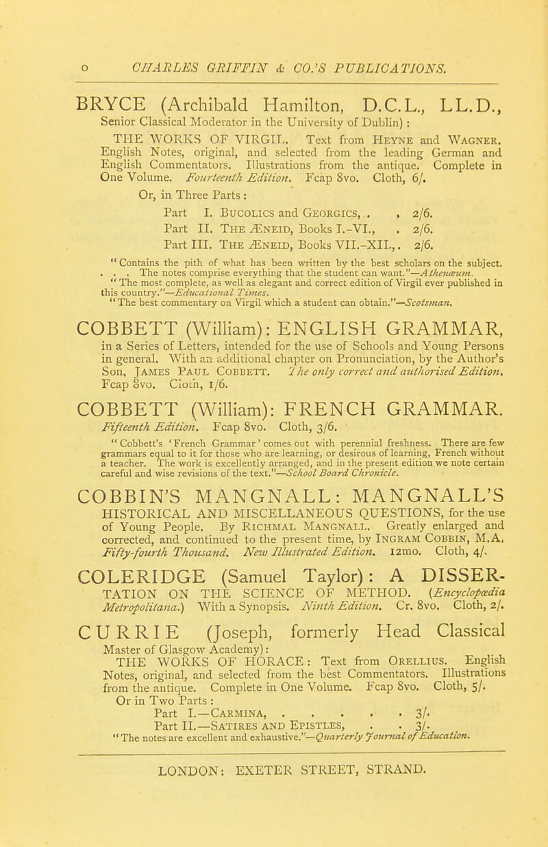 BRYCE (Archibald Hamilton, D.C.L., LL.D., Senior Classical Moderator in the University of Dublin) : THE WORKS OF VIRGIL. Text from Heyne and Wagner. Englisli Notes, original, and selected from the leading German and English Commentators. Illustrations from the antique. Complete in One Volume. Fourteenth Edition. Fcap 8vo. Cloth, 6/. Or, in Three Parts : Part I. Bucolics and Georgics, . , 2/6. Part II. The ^neid, Books I.-VI., . 2/6. Part III. The ^neid, Books VII.-XII.,. 2/6,  Contains the pith of what has been written by the best scholars on the subject. . . . The notes comprise everything that the student can want.—Athenceuin.  The most complete, as well as elegant and correct edition of Virgil ever published in this country.—Editcational Times. The best commentary on Virgil which a student can obtain.—Scotsman. COBBETT (William): ENGLISH GRAMMAR, in a Series of Letters, intended for the use of Schools and Young Persons in general. With an additional chapter on Pronunciation, by the Author's Son, James Paul Cobbett. 'Ihe only correct and Mithorised Edition, Fcap ovo. Cloth, 1/6. COBBETT (William): FRENCH GRAMMAR. Fifteenth Edition. Fcap 8vo. Cloth, 3/6.  Cobbett's 'French Grammar ' comes out with perennial freshness. There are few grammars equal to it for those who are learning, or desirous of learning, French without a teacher. The work is e.xcellently arranged, and in the present edition we note certain careful and wise revisions of the text.—School Board Chrotiicle. COBBIN'S MANGNALL: MANGNALL'S HISTORICAL AND MISCELLANEOUS QUESTIONS, for the use of Young People. By Richmal Mangnall. Greatly enlarged and corrected, and continued to the present time, by Ingram Cobbin, M.A, Fifty-fourth Thousand. New Illustrated Edition. l2mo. Cloth, 4/. COLERIDGE (Samuel Taylor): A DISSER- TATION ON THE SCIENCE OF METHOD. (Encyclopedia Metropolitana.) With a Synopsis. Ninth Edition, Cr. 8vo. Cloth, 2/. CURRIE (Joseph, formerly Head Classical Master of Glasgow Academy): THE WORKS OF HORACE: Text from Orellius. English Notes, original, and selected from the best Commentators. Illustrations from the antique. Complete in One Volume. Fcap Svo. Cloth, 5/. Or in Two Parts : Part I.—Carmina, 3/. Part II.—Satires and Epistles, . • 3/- The notes are excellent and exhaustive.—^Kar/er/y J oumal of Education.