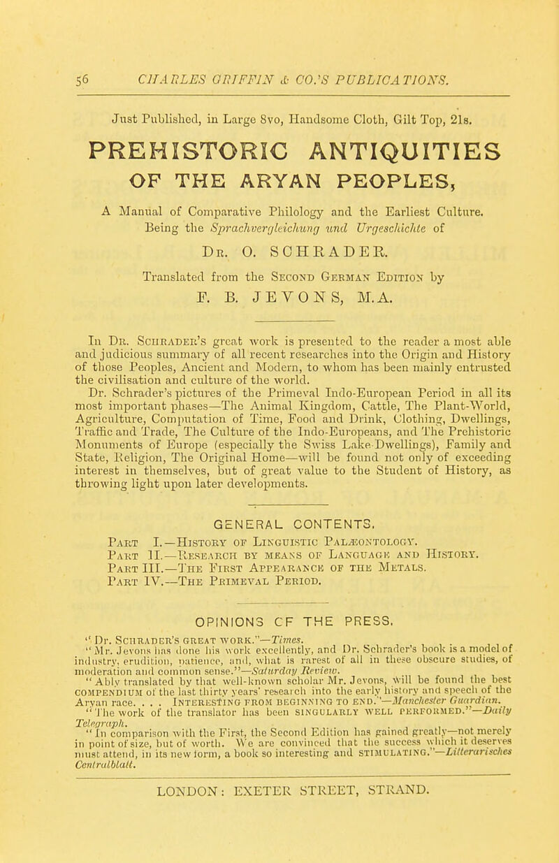 Just Published, in Large 8vo, Handsome Cloth, Gilt Top, 21s, PREHISTORIC ANTIQUITIES OP THE ARYAN PEOPLES, A Manual of Comparative Philology and the Earliest Culture. Being the SpracJivergleichung laid Urgeschichte of Dr. O. SOHRADER. Translated from the Second German Edition by F. B. JEVONS, M.A. In Tin. SciiRADEii's great work is presented to the reader a most able and judicious summary of all recent researches into the Origin and History of those Peoples, Ancient and Modern, to whom has been mainly entrusted the civilisation and cultiu-e of the world. Dr. Schrader's pictures of the Primeval Indo-European Period in all its most important pliases—The Animal Kingdom, Cattle, The Plant-World, Agriculture, Computation of Time, Food and Drink, Clothing, Dwellings, Traffic and Trade, The Culture of the Indo-Europeans, and The Prehistoric Monuments of Europe (especially the Swiss Lake Dwellings), Family and State, Keligion, The Original Home—will be found not only of exceeding interest in themselves, but of great value to the Student of History, as throwing light upon later developments. GENERAL CONTENTS. Pabt I.—History of Linguistic Pal^contology. Part 11.—TIeseaech by means of Languaok and History. Part III.—The First Aprearanch of the Metals. Part 1V.~The Primeval Period. OPINIONS CF THE PRESS. '' Dr. ScmiADER's great vfonK.—Times.  Mr. Jevons lias done his work excellently, and Dr. Schrader's book is a model of industry, erudition, putieiiiT, and, what is rarest of all in these obscure studies, of moderation and common sense.—Saturday Review.  Ablv translated by tliat well-known scholar Mr. Jevons, \Vill be found the best COMPENDIUM of the last thirty years' reseaich into the early history and sjieech of the Aryan race. . . . iNTERKStiNG from beginning to end. '—iV((?!c/iCs?cr (?«f(rrft((n. '•'J hework of the translator lias been singularly well perfokmed.—Z)(H7y TeUamph. , In comparison with the First, the Second Edition has pained Rreatly—not merely in point of size, but of worth. We are convinced that the success which it deserve.s must attend, in its new term, a book so interesting and stimulating.—i!«m<n'sc/i(a Conlralblalt.