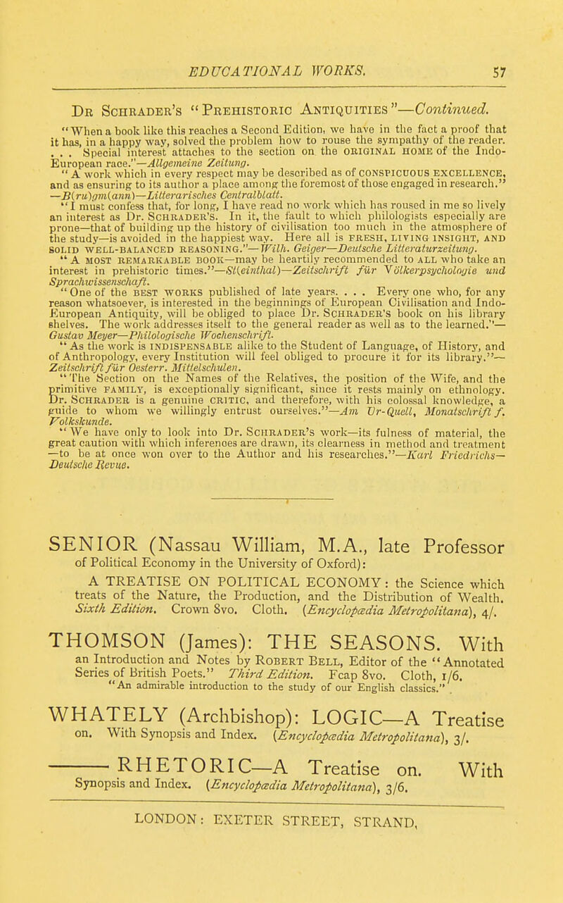 De Schrader's Prehistoric Antiquities—Continued. When a book like this reaches a Second Edition, we have in the fact a proof that it has, in a happy wav, solved the problem how to rouse the sympathy of the reader. , . . Special interest attaches to the section on the original home of the Indo- European race.—Allgcmeine Zeilung.  A work which in every respect may be described as of conspicuous excellence, and as ensuring to its author a place among the foremost of those engaged in research. —B{rii){im(ann)—Lilterarisches Cenlralblatt.  I must confess that, for long, I have read no work which has roused in me so lively an interest as Dr. Schrader's. In it, the fault to which philologists especially are prone—that of building up the history of civilisation too much in the atmosphere of tlie study—is avoided in the happiest way. Here all is fresh, living insight, and SOLID well-balanced REASONING.—Wilh. Oeiger—Deutsche Litteraturzeitung.  A MOST remarkable book—may be heartily recommended to all who take an interest in prehistoric times.—Stieinthal)—Zeitschrift fur 'Volkerp$ycholnyie und Sprachwissenschaft.  One of the best works published of late years. . . . Every one who, for any reason whatsoever, is interested in the beginnings of European Civilisation and Indo- European Antiquity, will be obliged to place Dr. Schrader's book on his library shelves. The work addresses itselt to the general reader as well as to the learned.''— Gustav Meyer—Philologische Wochenschrifl. As the work is indispensable alike to the Student of Language, of History, and of Anthropology, every Institution will feel obliged to procure it for its library.— Zeitschri/t fiir Oesterr. Mittelscliulen.  The Section on the Names of the Relatives, the position of the Wife, and the Sriniitive family, is exceptionally significant, since it rests mainly on ethnology, •r. Schrader is a genuine critic, and therefore, with his colossal knowledge, a guide to whom we willingly entrust ourselves.—Am Vr-Quell, Monatschrifl f. P'olkskunde. We have only to look into Dr. Schrader's work—its fulness of material, the great caution with which inferences are drawn, its clearness in method and treatment —to be at once won over to the Author and his researches.—/u<j-i Fricdrichs— Deutsche Jievue. SENIOR (Nassau William, M.A., late Professor of Political Economy in the University of Oxford): A TREATISE ON POLITICAL ECONOMY : the Science which treats of the Nature, the Production, and the Distribution of Wealth. Sixt/i Edition. Crown 8vo. Cloth. {Encydopcedia Metropolitajia)^ 4/. THOMSON (James): THE SEASONS. With an Introduction and Notes by Robert Bell, Editor of the Annotated Series of British Poets. Third Editio7i. Fcap 8vo. Cloth, 1/6.  An admirable introduction to the study of our English classics. WHATELY (Archbishop): LOGIC—A Treatise on. With Synopsis and Index. (Encydopcedia Metropolitana), 3/. RHETORIC—A Treatise on. With Synopsis and Index. (Encydopcedia Metropolitana), 3/6.