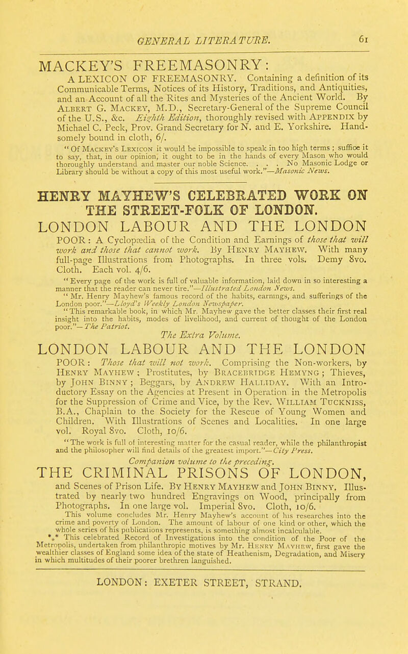 MACKEY'S FREEMASONRY: A LEXICON OF FREEMASONRY. Containing a definition of its Communicable Terms, Notices of its History, Traditions, and Antiquities, and an Account of all the Rites and Mysteries of the Ancient World. By Albert G. Mackey, M.D., Secretary-General of the Supreme Council of the U.S., &c. Eis^htk Edition, thoroughly revised with Appendix by Michael C. Peck, Prov. Grand Secretary for N. and E. Yorkshire. Hand- somely bound in cloth, 6/.  Of Mackey's Lexicon it would be impossible to speak in too high terms ; suffice it to say, that, in our opinion, it ought to be in the hands of every Mason who would thoroughly understand and master our noble Science. . . . No Masonic Lodge or Library should be without a copy of this most useful work.—Masonic News. HENRY MAYHEW'S CELEBRATED WORK ON THE STREET-FOLK OF LONDON. LONDON LABOUR AND THE LONDON POOR : A Cyclopredia of the Condition and Earnings of those that will work and those that cannot work. J3y Henry Mayhew. With many full-page Illustrations from Photographs. In three vols. Demy 8vo. Cloth. Each vol. 4/6.  Every page of the work is full of valuable information, laid down in so interesting a manner that the reader can never tire.—!Uustrated London Netvs.  Mr. Henry Mayhev/'s famous record of the habits, earnmgs, and sufferings of the London poor.—Lloyd's IVeekly London Nt'itispajter. This remarkable book, in which Mr. Mayhew gave the better classes their first real insight into the habits, modes of livelihood, and current of thought of the London poor.— Tile Patriot. The Extra Volume. LONDON LABOUR AND THE LONDON POOR : Those that will not work. Comprising the Non-workers, by Henry Mayhew; Prostitutes, by Bracebrtdge Hemyng ; Thieves, by John Binny ; Beggars, by Andrew Halt.tday. With an Intro- ductory Essay on the Agencies at Present in Operation in the Metropolis for the Suppression of Crime and Vice, by the Rev. William Tuckniss, B.A., Chaplain to the Society for the Rescue of Young Women and Children. With Illustrations of Scenes and Localities. In one large vol. Royal 870. Cloth, 10/6. The work is full of interesting matter for the casual reader, while the philanthropist and the philosoplier will find details of the greatest import.—City Press. Companion volume to the preceding, THE CRIMINAL PRISONS OF LONDON, and Scenes of Prison Life. By Henry Mayhew and John Binny. Illus- trated by nearly two hundred Engravings on Wood, principally from Photographs. In one large vol. Imperial Svo. Cloth, 10/6. This volume concludes Mr. Henry Mayhew's account of his researches into the crime and poverty of London. The amount of labour of one kind or other, which the whole series of his publications represent;;, is something almost incalculable. *»• This celebrated Record of Investigations into the condition of ihe Poor of the Metropolis, undertaken from philanthropic motives by Mr. Henry MAVirF.w, first gave the wealthier classes of EngUond some idea of the state of Heathenism, Degradation, and Misery in which multitudes of their poorer brethren languished.