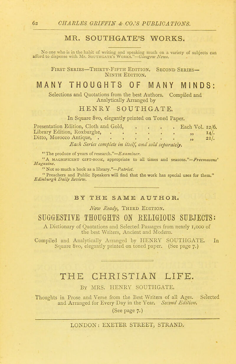 MR. SOUTHGATE'S WORKS. No one who is in the habit of writing and speaking much on a variety of subjects can afford to dispense with Mr. Southgate's Works.—Ciasgow News. First Series—Thirty-Fifth Edition. Second Series- Ninth Edition. MANY THOUGHTS OF MANY MINDS: Selections and Quotations from the best Authors. Compiled and Analytically Arranged by HENRY SOUTHGATE. In Square 8vo, elegantly printed on Toned Paper. Presentation Edition, Cloth and Gold, .... Each Vol. 12/6. Library Edition, Roxburghe, . . . . . , 14/. Ditto, Morocco Antique . . 21/. Each Series complete in itself, and sold separately,  The produce of years of research.—Examiner. A MAGNIFICENT GIFT-BOOK, appropriate to all times and seasons.—Freemasons' Magazine.  Not so much a book as a library.—Patriot.  Preachers and PubUc Speakers will find that the work has special uses for them. Edinburgh Daily Review. BY THE SAME AUTHOR. Now Ready, Third Edition. SUGGESTIVE THOUGHTS ON EELIGIOUS SUBJECTS: A Dictionary of Quotations and Selected Passages from nearly 1,000 of the best Writers, Ancient and Modern. Compiled and Analytically Arranged by HENRY SOUTliGATE, In Square 8vo, elegantly printed on toned paper. (See page 7.) THE CHRISTIAN LIFE. By MRS. HENRY SOUTHGATE; Thoughts in Prose and Verse from the Best Writers of all Ages. Selected and Arranged for Every Day in the Year. Second Edition^ (See page 7.)