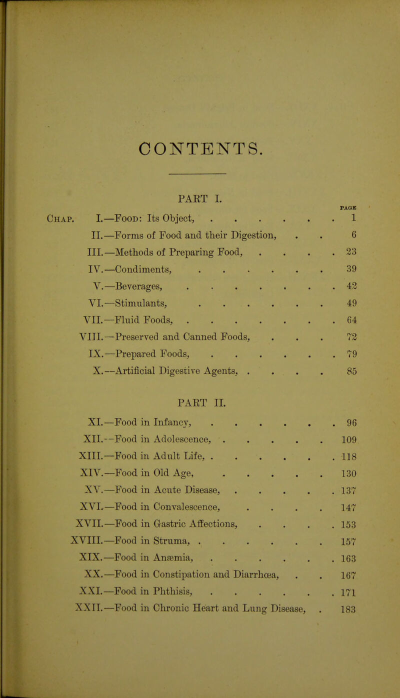CONTENTS. PART I. PAQE Chap. I.—Food: Its Object, 1 II.—Forms of Food and their Digestion, . . 6 III. —Methods of Preparing Food, . . . .23 IV. —Condiments, ...... 39 V.—Beverages, 42 VI.—Stimulants, 49 VII.—Fluid Foods, 64 VIII.—Preserved and Canned Foods, ... 72 IX.—Prepared Foods, 79 X.—Artificial Digestive Agents, . . . . 85 PART II. XL —Food in Infancy, . 96 XIL --Food in Adolescence, .... 109 XIIL —Food in Adult Life, ..... . 118 XIV. —Food in Old Age, .... 130 XV. —Food in Acute Disease, .... . 137 XVI. —Food in Convalescence, 147 XVII. —Food in Gastric Affections, . 153 XVIII. —Food in Struma, 157 XIX.- —Food in Anaemia, . 163 XX. —Food in Constipation and Diarrhoea, 167 XXI. —Food in Phthisis, . 171 XXII.- —Food in Chronic Heart and Lung Disease, 183