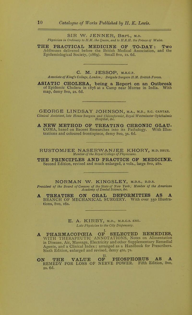 SIR W. JENNER, Bart., m.d. Physician in Ordinary to H.M. the Queen, and to H.R.H. the Prince oj Wales. THE PBACTICAL MEDICINE OF TO-DAY: Two Addresses delivered before the British Medical Association, and the Epidemiological Society, (1869). Small 8vo, is. 6d. C. M. JESSOP, M.R.cp, A ssociate of King's College, London; Brigade Surgeon H.M, British Forces, ASIATIC CHOLERA, being a Report on an Outbreak of Epidemic Cholera in 1876 at a Camp near Murree in India. With map, demy 8vo, 2S. 6d. GEORGE LINDSAY JOHNSON, m.a., m.b., b.c. cantab. Clinical Assistant, late House Surgeon and Chloroformist, Royal Westminster Ophthalmic Hospital, &c. A NEW METHOD OP TREATING CHRONIC GLAU- COMA, based on Recent Researches into its Pathology. With Illus- trations and coloured frontispiece, demy 8vo, 3s. 6d. RUSTOMJEE NASERWANJEE KHORY, m.d. brux. Member of the Royal College of Physicians. THE PRINCIPLES AND PRACTICE OF MEDICINE. Second Edition, revised and much enlarged, 2 vols., large 8vo, 28s. NORMAN W. KINGSLEY, m.d.s., d.d.s. President of the Board of Censors of the State of New York; Member of the American A cademy of Dental Science, &c. A TREATISE ON ORAL DEFORMITIES AS A BRANCH OF MECHANICAL SURGERY. With over 350 Illustra- tions, 8vo, i6s. E. A. KIRBY, M.D., M.R.c.s. eng. Late Physician to the City Dispensary. I. A PHARMACOPOEIA OF SELECTED REMEDIES, WITH THERAPEUTIC ANNOTATIONS, Notes on Alimentation in Disease, Air, Massage, Electricity and other Supplementary Remedial Agents, and a Clinical Index; arranged as a Handbook for Prescribers. Sixth Edition, enlarged and revised, demy 4to, 7s. II. ON THE VALUE OF PHOSPHORUS AS A REMEDY FOR LOSS OF NERVE POWER. Fifth Edition, 8vo, 2S. 6d.