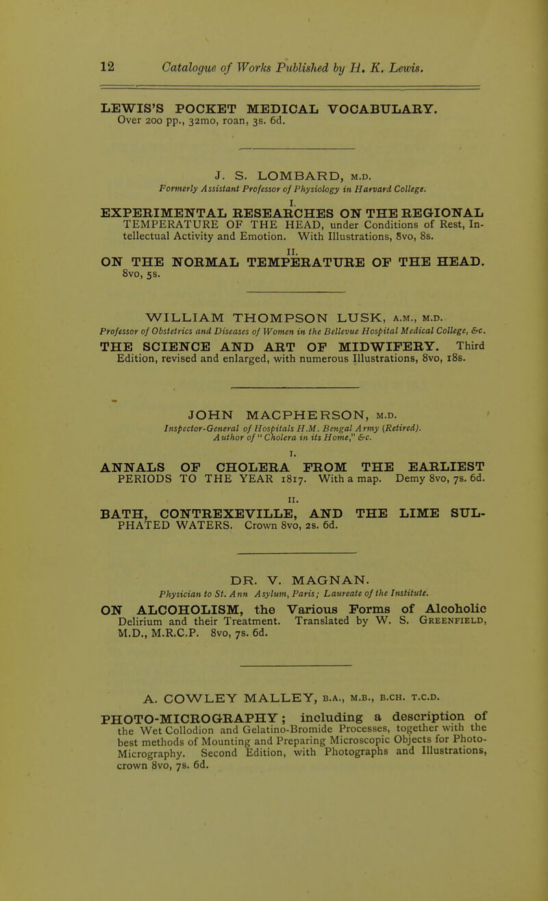 LEWIS'S POCKET MEDICAL VOCABULARY. Over 200 pp., 32mo, roan, 3s. 6d. J. S. LOMBARD, m.d. Formerly Assistant Professor of Physiology in Harvard College, I. EXPERIMENTAL RESEARCHES ON THE REGIONAL TEMPERATURE OF THE HEAD, under Conditions of Rest, In- tellectual Activity and Emotion. With Illustrations, Svo, 8s. II. ON THE NORMAL TEMPERATURE OP THE HEAD. Svo, 5s. WILLIAM THOMPSON LUSK, a.m., m.d. Professor of Obstetrics and Diseases of Women in the Bellevue Hospital Medical College, &c, THE SCIENCE AND ART OP MIDWIFERY. Third Edition, revised and enlarged, with numerous Illustrations, Svo, iSs. JOHN MACPHERSON, m.d. Inspector-General of Hospitals H.M. Bengal Army (Retired). A uthor of Cnolera in its Home, &c. I. ANNALS OP CHOLERA PROM THE EARLIEST PERIODS TO THE YEAR 1817. With a map. Demy Svo, 7s, 6d. II. BATH, CONTREXEVILLE, AND THE LIME SUL- PHATED WATERS. Crown Svo, 2s. 6d. DR. V. MAGNAN. Physician to St. Ann Asylum, Paris; Laureate of the Institute. ON ALCOHOLISM, the Various Porms of Alcoholic Delirium and their Treatment. Translated by W. S. Greenfield, M.D., M.R.C.P. Svo, 7s. 6d. A. COWLEY MALLEY, b.a., m.b., b.ch. t.c.d. PHOTO-MICROGRAPHY; including a description of the Wet Collodion and Gelatine-Bromide Processes, together with the best methods of Mounting and Preparing Microscopic Objects for Photo- Micrography. Second Edition, with Photographs and Illustrations, crown Svo, 7s. 6d.