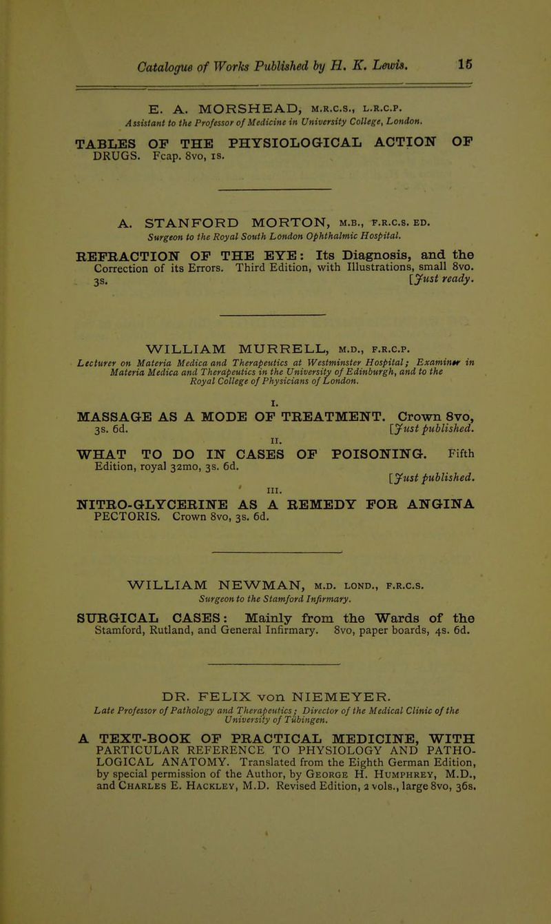 E. A. MORSHEAD, m.r.c.s., l.r.c.p. Assistant to the Professor of Medicine in University College, London. TABLES OP THE PHYSIOLOGICAL ACTION OP DRUGS. Fcap. 8vo, is. A. STANFORD MORTON, m.b., t.r.c.s. ed. Surgeon to the Royal South Loftdon Ophthalmic Hospital. REPRACTION OP THE EYE: Its Diagnosis, and the Correction of its Errors. Third Edition, with Illustrations, small 8vo. 3s. [y^tst ready. WILLIAM MURRELL, m.d., f.r.c.p. Lecturer on Materia Median and Therapeutics at Westminster Hospital; Examine in Materia Medica and Therapeutics in the University of Edinburgh, and to the Royal College of Physicians of London. I. MASSAGE AS A MODE OP TREATMENT. Crown 8vo, 3s. 6d. [jfust published. II. WHAT TO DO IN CASES OP POISONING. Fifth Edition, royal 32mo, 3s. 6d. [jf^ust published. III. NITRO-GLYCERINE AS A REMEDY POR ANGINA PECTORIS. Crown 8vo, 3s. 6d. WILLIAM NEWMAN, m.d. lond,, f.r.c.s. Surgeon to the Stamford Infirmary. SURGICAL CASES: Mainly from the Wards of the Stamford, Rutland, and General Infirmary. 8vo, paper boards, 4s. 6d. DR. FELIX von NIEMEYER. Late Professor of Pathology and Therapeutics ; Director of the Medical Clinic of the University of Tubingen, A TEXT-BOOK OP PRACTICAL MEDICINE, WITH PARTICULAR REFERENCE TO PHYSIOLOGY AND PATHO- LOGICAL ANATOMY. Translated from the Eighth German Edition, by special permission of the Author, by George H. Humphrey, M.D., and Charles E. Hackley, M.D. Revised Edition, 2 vols., large 8vo, 36s.