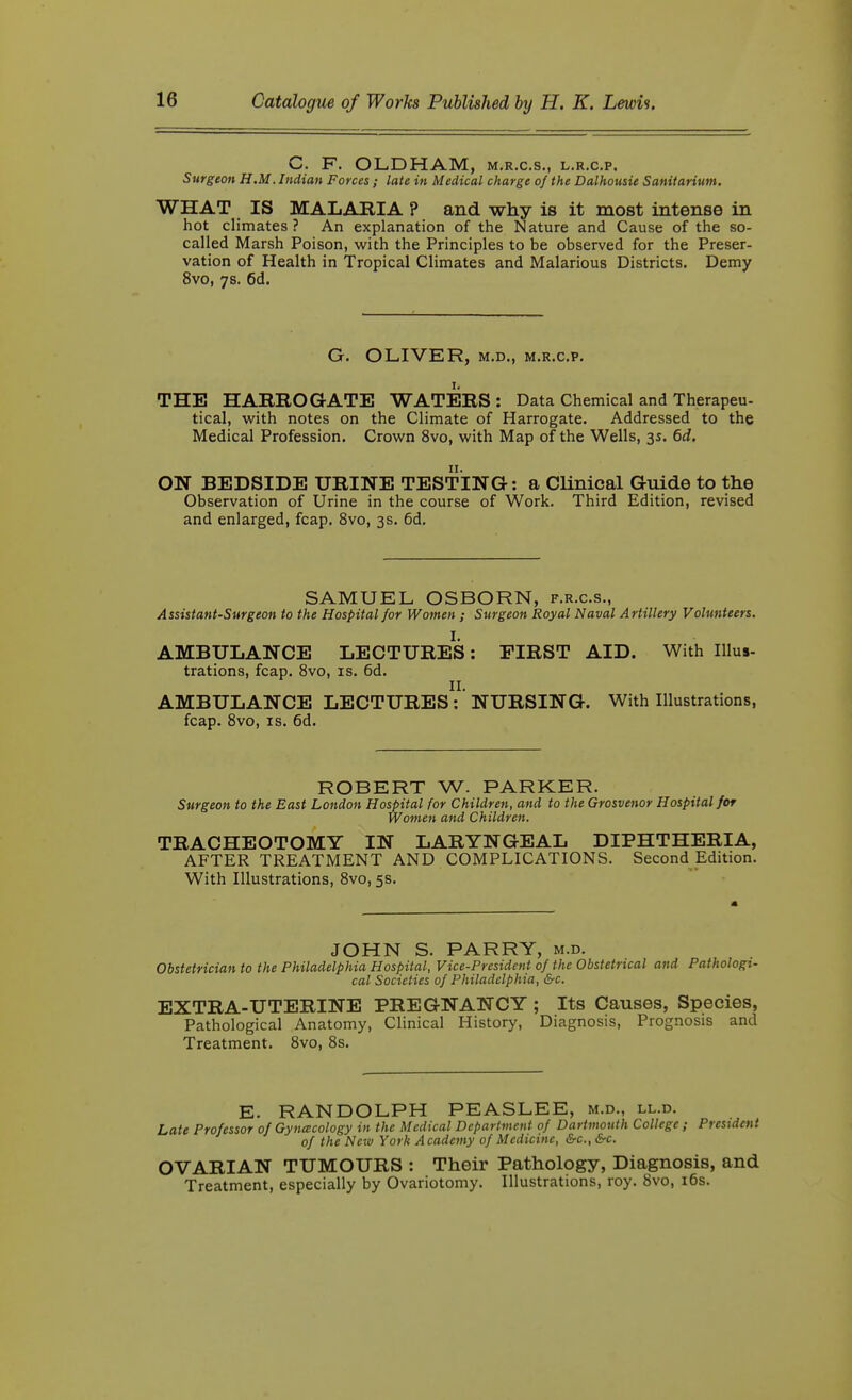 C. F. OLDHAM, m.r.c.s., l.r.cp. Surgeon H.M. Indian Forces; late in Medical charge of the Dalhousie Sanitarium, WHAT IS MALABIA P and why is it most intense in hot climates ? An explanation of the Nature and Cause of the so- called Marsh Poison, with the Principles to be observed for the Preser- vation of Health in Tropical Climates and Malarious Districts. Demy 8vo, 7s. 6d. G. OLIVER, M.D., M.R.c.p. I. THE HARROGATE WATERS : Data Chemical and Therapeu- tical, with notes on the Climate of Harrogate. Addressed to the Medical Profession. Crown 8vo, with Map of the Wells, 3s. 6d. ON BEDSIDE URINE TESTING: a Clinical Guide to the Observation of Urine in the course of Work. Third Edition, revised and enlarged, fcap. 8vo, 3s. 6d. SAMUEL OSBORN, f.r.c.s., Assistant-Surgeon to the Hospital for Women; Surgeon Royal Naval Artillery Volunteers. I. AMBULANCE LECTURES: FIRST AID. With Illus- trations, fcap. Svo, IS. 6d. II. AMBULANCE LECTURES: NURSING. With Illustrations, fcap. Svo, IS. 6d. ROBERT W. PARKER. Surgeon to the East London Hospital for Children, and to the Grosvenor Hospital for Women and Children. TRACHEOTOMY IN LARYNGEAL DIPHTHERIA, AFTER TREATMENT AND COMPLICATIONS. Second Edition. With Illustrations, Svo, 5s. JOHN S. PARRY, m.d. Obstetrician to the Philadelphia Hospital, Vice-President of the Obstetrical and Pathologi- cal Societies of Philadelphia, &c. EXTRA-UTERINE PREGNANCY ; Its Causes, Species, Pathological Anatomy, Clinical History, Diagnosis, Prognosis and Treatment. Svo, Ss. E. RANDOLPH PEASLEE, m.d., ll.d. Late Professor of Gynacology in the Medical Department of Dartmouth College ; President of the New York Academy of Medicine, &c., &c. OVARIAN TUMOURS : Their Pathology, Diagnosis, and Treatment, especially by Ovariotomy. Illustrations, roy. Svo, i6s.