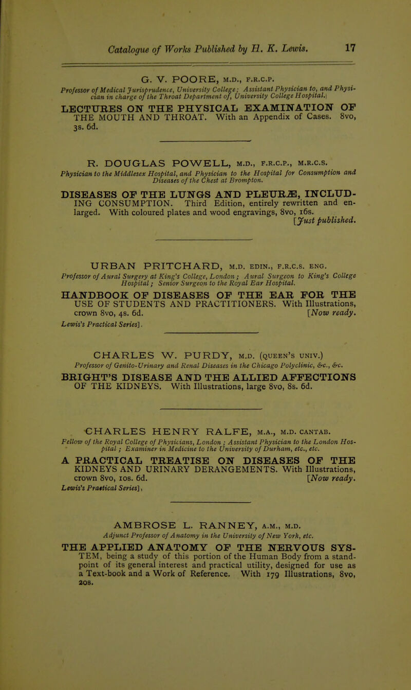 G. V. POORE, M.D., F.R.C.P. Professor of Medical Jurisprudence, University College; Assistant Physician to, and Physi- cian in charge of the Throat Department of. University College Hospital,] LECTURES ON THE PHYSICAL EXAMINATION OP THE MOUTH AND THROAT. With an Appendix of Cases, 8vo, 3S. 6d. R. DOUGLAS POWELL, m.d., f.r.c.p., m.r.c.s. Physician to the Middlesex Hospital, and Physician to the Hospital for Consumption and Diseases of the Chest at Brompton. DISEASES OP THE LUNGS AND PLEUR-SI, INCLUD- ING CONSUMPTION. Third Edition, entirely rewritten and en- larged. With coloured plates and wood engravings, 8vo, i6s. [yust published. URBAN PRITCHARD, m.d. edin., f.r.c.s. eng. Professor of Aural Surgery at King's College, London ; Aural Surgeon to King's College Hospital; Senior Surgeon to the Royal Ear Hospital. HANDBOOK OP DISEASES OP THE EAR FOR THE USE OF STUDENTS AND PRACTITIONERS. With Illustrations, crown 8vo, 4s. 6d. \_Now ready. Lewis's Practical Series]. CHARLES W. PURDY, m.d. (queen's univ.) Professor of Genito-Urinary and Renal Diseases in the Chicago Polyclinic, &c,, &c. BRIGHT'S DISEASE AND THE ALLIED APPECTIONS OF THE KIDNEYS. With Illustrations, large 8vo, 8s. 6d. CHARLES HENRY RALFE, m.a., m.d. cantab. Fellow of the Royal College of Physicians, London ; Assistant Physician to the London Hos- pital ; Examiner in Medicine to the University of Durham, etc, etc. A PRACTICAL TREATISE ON DISEASES OP THE KIDNEYS AND URINARY DERANGEMENTS. With Illustrations, crown 8vo, los. 6d. \Now ready. Lewis's Prattical Series], AMBROSE L. RANNEY, a.m., m.d. Adjunct Professor of Anatomy in the University of New York, etc. THE APPLIED ANATOMY OP THE NERVOUS SYS- TEM, being a study of this portion of the Human Body from a stand- point of its general interest and practical utility, designed for use as a Text-book and a Work of Reference. With 179 Illustrations, 8vo, 20s.