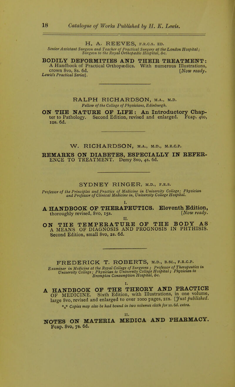 H. A. REEVES, f.r.c.s. ed. Senior Assistant Surgeon and Teacher of Practical Surgery at the London Hospital; Surgeon to the Royal Orthopcedic Hospital, &c. BODILY DEFORMITIES AND THEIR TREATMENT: A Handbook of Practical Orthopaedics. With numerous Illustrations, crown 8vo, 8s. 6d. [Now ready. Lewises Practical Series]. RALPH RICHARDSON, m.a., m.d. Fellow of the College of Physicians, Edinburgh. ON THE NATURE OP LIFE : An Introductory Chap- ter to Pathology. Second Edition, revised and enlarged. Fcap. 4to, los. 6d. W. RICHARDSON, m.a., m.d., m.r.c.p. REMARKS ON DIABETES, ESPECIALLY IN REFER- ENCE TO TREATMENT. Demy 8vo, 4s. 6d. SYDNEY RINGER, m.d., f.r.s. Professor of the Principles and Practice of Medicine in University College; Physician and Professor of Clinical Medicine in, University College Hospital. I. A HANDBOOK OP THERAPBITTICS. Eleventh Edition, thoroughly revised, 8vo, 15s. [Now ready. II. ON THE TEMPERATURE OP THE BODY AS A MEANS OF DIAGNOSIS AND PROGNOSIS IN PHTHISIS. Second Edition, small 8vo, 2S. 6d. FREDERICK T. ROBERTS, m.d., b.sc, f.r.c.p. Examiner in Medicine at the Royal College of Surgeons; Professor of Therapeutics in University College; Physician to University College Hospital; Phystctan to Brompton Consumption Hospital, &c. I. A HANDBOOK OF THE THEORY AND PRACTICE OF MEDICINE. Sixth Edition, with Illustrations, m one volume, large 8vo, revised and enlarged to over 1000 pages, 21s. [jfust published. \* Copies may also be had bound in two volumes cloth for is. 6d. extra. II. NOTES ON MATERIA MEDICA AND PHARMACY. Fcap. Svo, 7s. 6d.