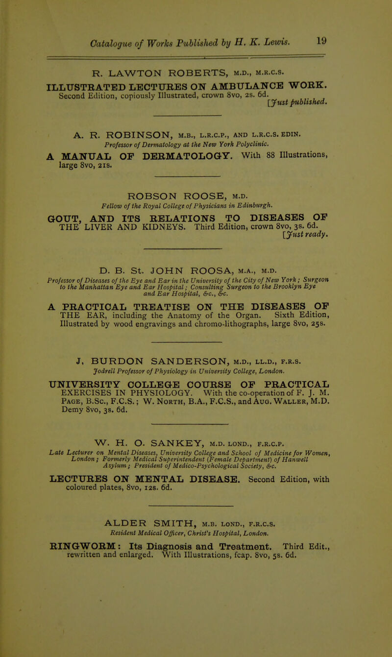R. LAWTON ROBERTS, m.d., m.r.c.s. ILLUSTRATED LECTURES ON AMBULANCE WORK. Second Edition, copiously Illustrated, crown 8vo, 2S. 6d. ' [yust published. A. R. ROBINSON, m.b., l.r.c.p,, and l.r.c.s. edin. Professor of Dermatology at the New York Polyclinic. A MANUAL OP DERMATOLOGY. With 88 Illustrations, large Svo, 21s. ROBSON ROOSE, m.d. Fellow of the Royal College of Physicians in Edinburgh. GOUT, AND ITS RELATIONS TO DISEASES OP THE LIVER AND KIDNEYS. Third Edition, crown Svo, 3s. 6d. [jfust ready. D. B. St. JOHN ROOSA, m.a., m.d. Professor of Diseases of the Eye and Bar in the University of the City of New York; Surgeon to the Manhattan Eye and Ear Hospital; Consulting Surgeon to the Brooklyn Eye and Ear Hospital, &c., &c. A PRACTICAL TREATISE ON THE DISEASES OP THE EAR, including the Anatomy of the Organ. Sixth Edition, Illustrated by wood engravings and chromo-lithographs, large Svo, 25 s. J, BURDON SANDERSON, m.d., ll.d., f.r.s. Jodrell Professor of Physiology in University College, London. UNIVERSITY COLLEGE COURSE OP PRACTICAL EXERCISES IN PHYSIOLOGY. With the co-operation of F. J. M. Page, B.Sc, F.C.S. ; W. North, B.A„ F.C.S., and Aug. Waller, M.D. Demy Svo, 3s. 6d. W. H. O. SANKEY, m.d. lond., f.r.c.p. Late Lecturer on Mental Diseases, University College and School of Medicine for Women, London; Formerly Medical Superintendent {Female Department) of Hanwell Asylum; President of Medico-Psychological Society, &c. LECTURES ON MENTAL DISEASE. Second Edition, with coloured plates, Svo, 12s. 6d. ALDER SMITH, m.b. lond., f.r.c.s. Resident Medical Officer, Christ's Hospital, London. RINGWORM: Its Diagnosis and Treatment. Third Edit., rewritten and enlarged. With Illustrations, fcap. Svo, 5s. 6d.