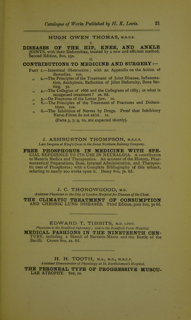 HUGH OWEN THOMAS, m.r.c.s. I. DISEASES OP THE HIP, KNEE, AND ANKLE JOINTS, with their Deformities, treated by a new and efficient method. Second Edition, 8vo, 25s. ^ II. CONTRIBUTIONS TO MEDICINE AND SURGERY :— Part i.—Intestinal Obstruction ; with an Appendix on the Action of Remedies. los. „ 2.—The Principles of the Treatment of Joint Disease, Inflamma- tion, Anchylosis, Reduction of Joint Deformity, Bone Set- ting. 5s. „ 4.—The Collegian of 1666 and the Collegians of 1885 ; or what is recognised treatment ? 2s. 6d. „ 5.—On Fractures of the Lower Jaw. is. „ 6.—The Principles of the Treatment of Fractures and Disloca- tions, los. „ 8.—The Inhibition of Nerves by Drugs. Proof that Inhibitory Nerve-Fibres do not exist, is. (Parts 3, 7, 9, 10, are expected shortly). J. ASHBURTON THOMPSON, m.r.c.s. Late Surgeon at King's Cross to the Great Northern Railway Company. FREE PHOSPHORUS IN MEDICINE WITH SPE- CIAL REFERENCE TO ITS USE IN NEURALGIA. A contribution to Materia Medica and Therapeutics. An account of the History, Phar- maceutical Preparations, Dose, Internal Administration, and Therapeu- tic uses of Phosphorus; with a Complete Bibliography of this subject, . referring to nearly 200 works upon it. Demy 8vo, 7s. 6d. J. C. THOROWGOOD, m.d. Assistant Physician to the City of London Hospital for Diseases of the Chest. THE CLIMATIC TREATMENT OP CONSUMPTION AND CHRONIC LUNG DISEASES. Third Edition, post 8vo, 3s 6d. EDWARD T. TIBBITS, m.d. lond. Physician to the Bradford Infirmary ; and to the Bradford Fever Hospital. MEDICAL FASHIONS IN THE NINETEENTH CEN- TURY, including a Sketch of Bacterio-Mania and the Battle of the Bacilli. Crown 8vo, 2S. 6d. H. H. TOOTH, M.A., M.D., M.R.C.P. Assistant Demonstrator of Physiology at St. Bartholomew's Hospital. THE PERONEAL TYPE OF PROGRESSIVE MUSCU- LAR ATROPHY. 8vo, is.