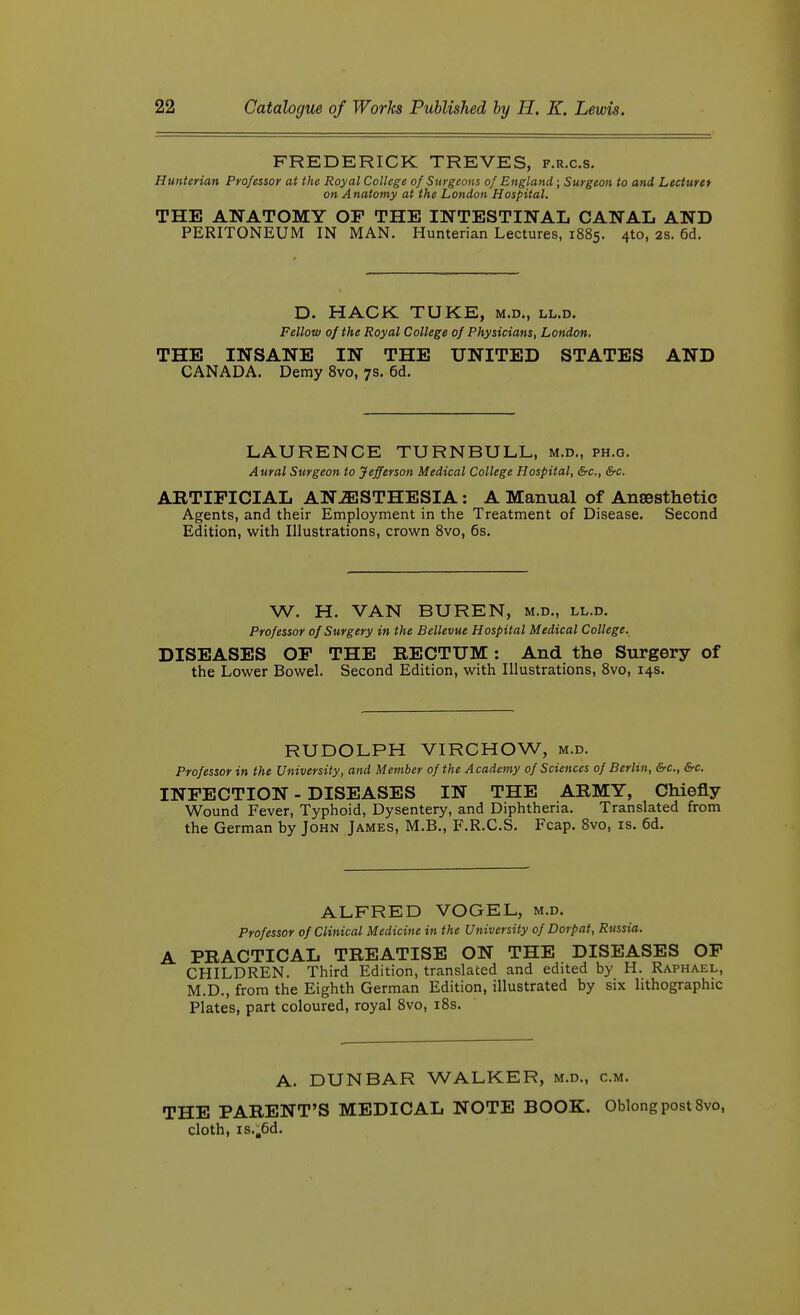 FREDERICK TREVES, f.r.c.s. Hunterian Professor at the Royal College of Surgeons of England ; Surgeon to and Lecturer on Anatomy at the London Hospital. THE ANATOMY OF THE INTESTINAL CANAL AND PERITONEUM IN MAN. Hunterian Lectures, 1885. 4to, 2S. 6d. D. HACK TUKE, m.d., ll.d. Fellow of the Royal College of Physicians, London. THE INSANE IN THE UNITED STATES AND CANADA. Demy Svo, 7s. 6d. LAURENCE TURNBULL, m.d., ph.g. Aural Surgeon to Jefferson Medical College Hospital, &c., &c. ARTIFICIAL ANESTHESIA: A Manual of Ansesthetic Agents, and their Employment in the Treatment of Disease. Second Edition, with Illustrations, crown Svo, 6s. W. H. VAN BUREN, m.d., ll.d. Professor of Surgery in the Bellevue Hospital Medical College. DISEASES OF THE RECTUM: And the Surgery of the Lower Bowel. Second Edition, with Illustrations, Svo, 14s. RUDOLPH VIRCHOW, m.d. Professor in the University, and Member of the A cademy of Sciences of Berlin, &c., &c. INFECTION - DISEASES IN THE ARMY, Chiefly Wound Fever, Typhoid, Dysentery, and Diphtheria. Translated from the German by John James, M.B., F.R.C.S. Fcap. Svo, is. 6d. ALFRED VOGEL, m.d. Professor of Clinical Medicine in the University of Dorpat, Russia. A PRACTICAL TREATISE ON THE DISEASES OF CHILDREN. Third Edition, translated and edited by H. Raphael, M.D., from the Eighth German Edition, illustrated by six lithographic Plates, part coloured, royal Svo, iSs. A. DUNBAR WALKER, m.d., cm. THE PARENT'S MEDICAL NOTE BOOK. Oblong post Svo, cloth, is.,6d.