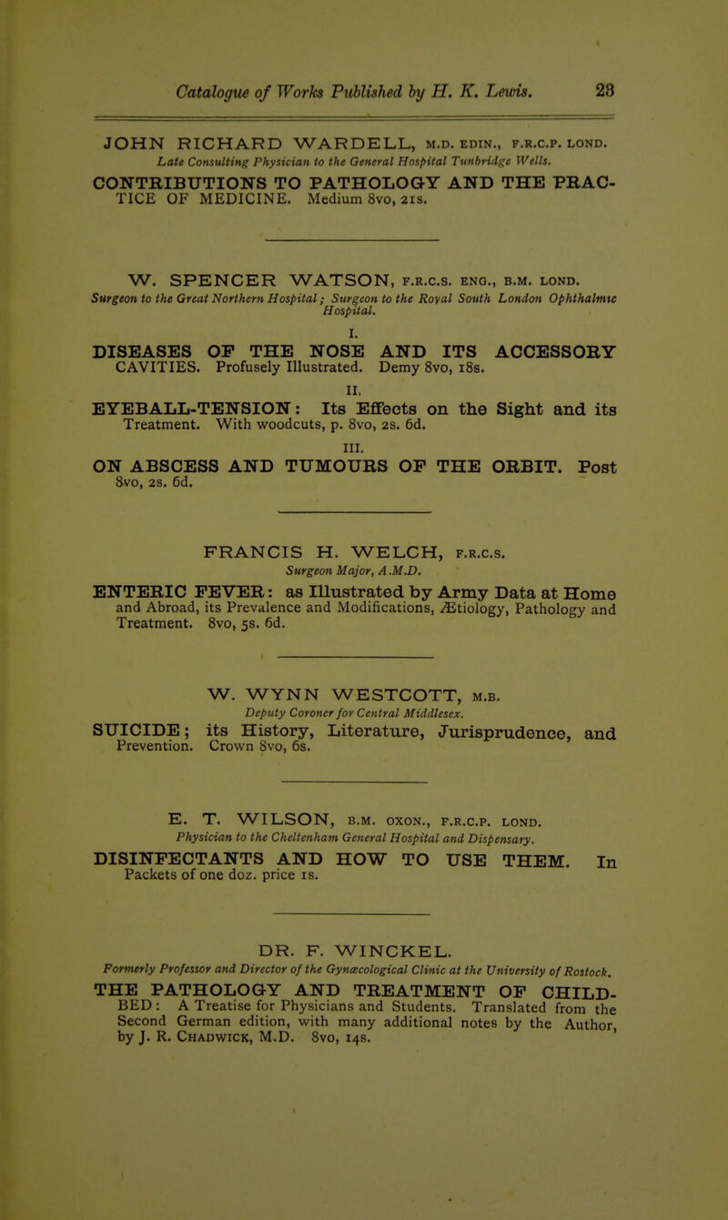 JOHN RICHARD WARDELL, m.d. edin., f.r.c.p. lond. Late Consulting Physician to the General Hospital Tunbridge Wells. CONTRIBUTIONS TO PATHOLOGY AND THE PRAC- TICE OF MEDICINE. Medium 8vo, 2is. W. SPENCER WATSON, f.r.c.s. eng., b.m. lond. Surgeon to the Great Northern Hospital; Surgeon to the Royal South London Ophthalmic Hospital. I. DISEASES OP THE NOSE AND ITS ACCESSORY CAVITIES. Profusely Illustrated, Demy 8vo, i8s. II. EYEBALL-TENSION: Its Effects on the Sight and its Treatment. With woodcuts, p. 8vo, 2s. 6d. III. ON ABSCESS AND TUMOURS OP THE ORBIT. Post 8vo, 2S. 6d. FRANCIS H. WELCH, f.r.c.s. Surgeon Major, A .M.D, ENTERIC PEVER: as Illustrated by Army Data at Home and Abroad, its Prevalence and Modifications, Etiology, Pathology and Treatment. 8vo, 5s. 6d. W. WYNN WESTCOTT, m.b. Deputy Coroner for Central Middlesex. SUICIDE; its History, Literature, Jurisprudence, and Prevention. Crown 8vo, 6s. E. T. WILSON, B.M. oxoN., f.r.c.p. lond. Physician to the Cheltenham General Hospital and Dispensary. DISINPECTANTS AND HOW TO USE THEM. In Packets of one doz. price is. DR. F. WINCKEL. Formerly Professor and Director of the Gyncecological Clinic at the University of Rostock. THE PATHOLOGY AND TREATMENT OP CHILD- BED : A Treatise for Physicians and Students. Translated from the Second German edition, with many additional notes by the Author by J. R. Chadwick, M.D. 8vo, 14s. '