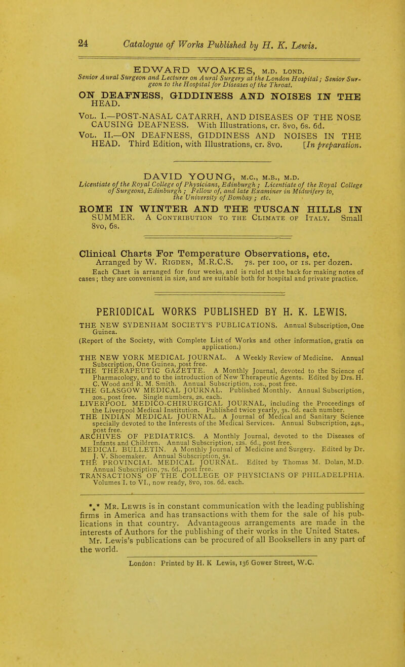 EDWARD WOAKES, m.d. lond. Senior Aural Surgeon and Lecturer on Aural Surgery at the London Hospital; Senior Sur- geon to the Hospital for Diseases of the Throat. ON DEAFNESS, GIDDINESS AND NOISES IN THE HEAD. Vol. I.—POST-NASAL CATARRH, AND DISEASES OF THE NOSE CAUSING DEAFNESS. With Illustrations, cr. 8vo, 6s. 6d. Vol. II.—ON DEAFNESS, GIDDINESS AND NOISES IN THE HEAD. Third Edition, with Illustrations, cr. 8vo. \_In preparation. DAVID YOUNG, m.c, m.b., m.d. Licentiate of the Royal College of Physicians, Edinburgh • Licentiate of the Royal College of Surgeons, Edinburgh ; Fellow of, and late Examiner in Midwifery to, the University of Bombay ; etc. ROME IN WINTER AND THE TUSCAN HILLS IN SUMMER. A Contribution to the Climate of Italy. Small 8vo, 6s. Clinical Charts For Temperature Observations, etc. Arranged by W. Rigden, M.R.C.S. ys. per loo, or is. per dozen. Each Chart is arranged for four weeks, and is ruled at the back for making notes of cases; they are convenient in size, and are suitable both for hospital and private practice. PERIODICAL WORKS PUBLISHED BY H. K. LEWIS. THE NEW SYDENHAM SOCIETY'S PUBLICATIONS. Annual Subscription, One Guinea. (Report of the Society, with Complete List of Works and other information, gratis on application.) THE NEW YORK MEDICAL JOURNAL. A Weekly Review of Medicine. Annual Subscription, One Guinea, post free. THE THERAPEUTIC GAZETTE. A Monthly Journal, devoted to the Science of Pharmacology, and to the introduction of New Therapeutic Agents. Edited by Drs. H. C. Wood and R. M. Smith. Annual Subscription, los., post free. THE GLASGOW MEDICAL JOURNAL. Published Monthly. Annual Subscription, 20S., post free. Single numbers, 2S. each. LIVERPOOL MEDICO-CHIRURGICAL JOURNAL, including the Proceedings of the Liverpool Medical Institution. Published twice yearly, 3s. 6d. each number. THE INDIAN MEDICAL JOURNAL. A Journal of Medical and Sanitary Science specially devoted to the Interests of the Medical Services. Annual Subscription, 24s., post free. ARCHIVES OF PEDIATRICS. A Monthly Journal, devoted to the Diseases of Infants and Children. Annual Subscription, 12s. 6d., post free. MEDICAL BULLETIN. A Monthly Journal of Medicine and Surgery. Edited by Dr. J. V. Shoemaker. Annual Subscription, 5s. THE PROVINCIAL MEDICAL JOURNAL. Edited by Thomas M. Dolan, M.D. Annual Subscription, 7s. 6d., post free. TRANSACTIONS OF THE COLLEGE OF PHYSICIANS OF PHILADELPHIA. Volumes I. to VI., now ready, 8vo, los. 6d. each. %* Mr. Lewis is in constant communication with the leading publishing firms in America and has transactions with them for the sale of his pub- lications in that country. Advantageous arrangements are made in the interests of Authors for the publishing of their works in the United States. Mr. Lewis's publications can be procured of all Booksellers in any part of the world. London: Printed by H. K Lewis, 136 Gower Street, W.C.