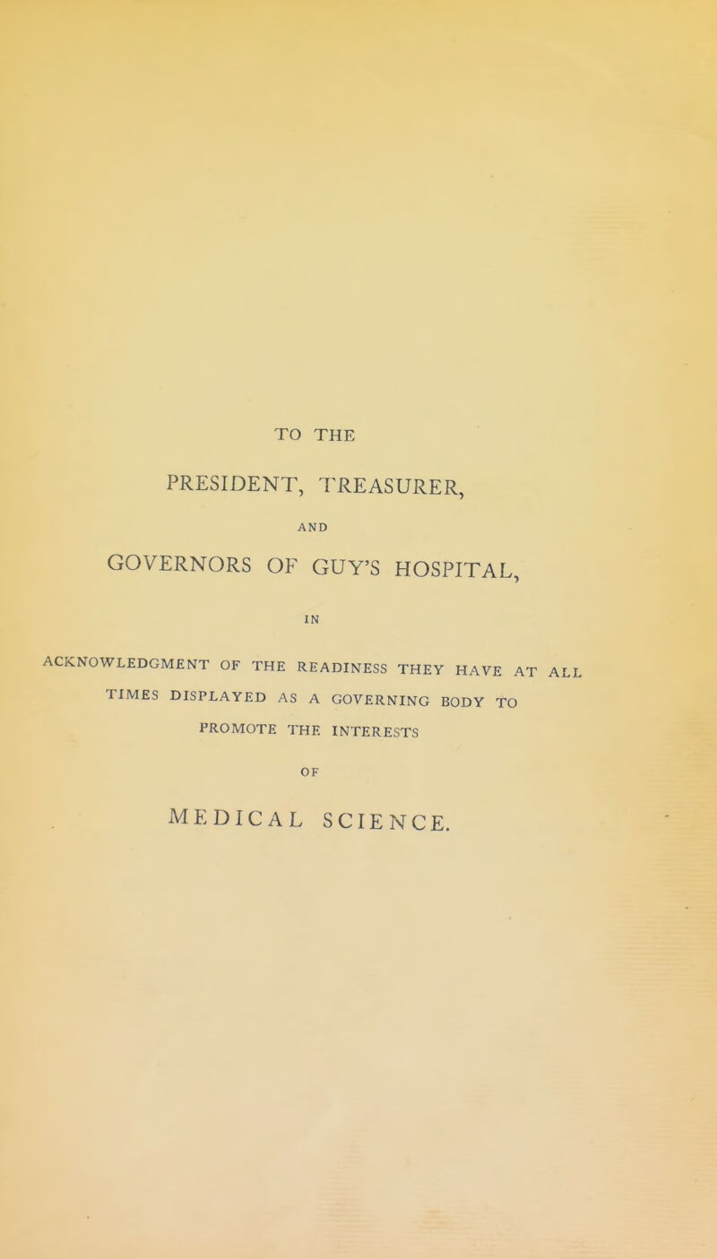 TO THE PRESIDENT, TREASURER, AND GOVERNORS OF GUY'S HOSPITAL, IN ACKNOWLEDGMENT OF THE READINESS THEY HAVE TIMES DISPLAYED AS A GOVERNING BODY TO PROMOTE THE INTERESTS OF MEDICAL SCIENCE.