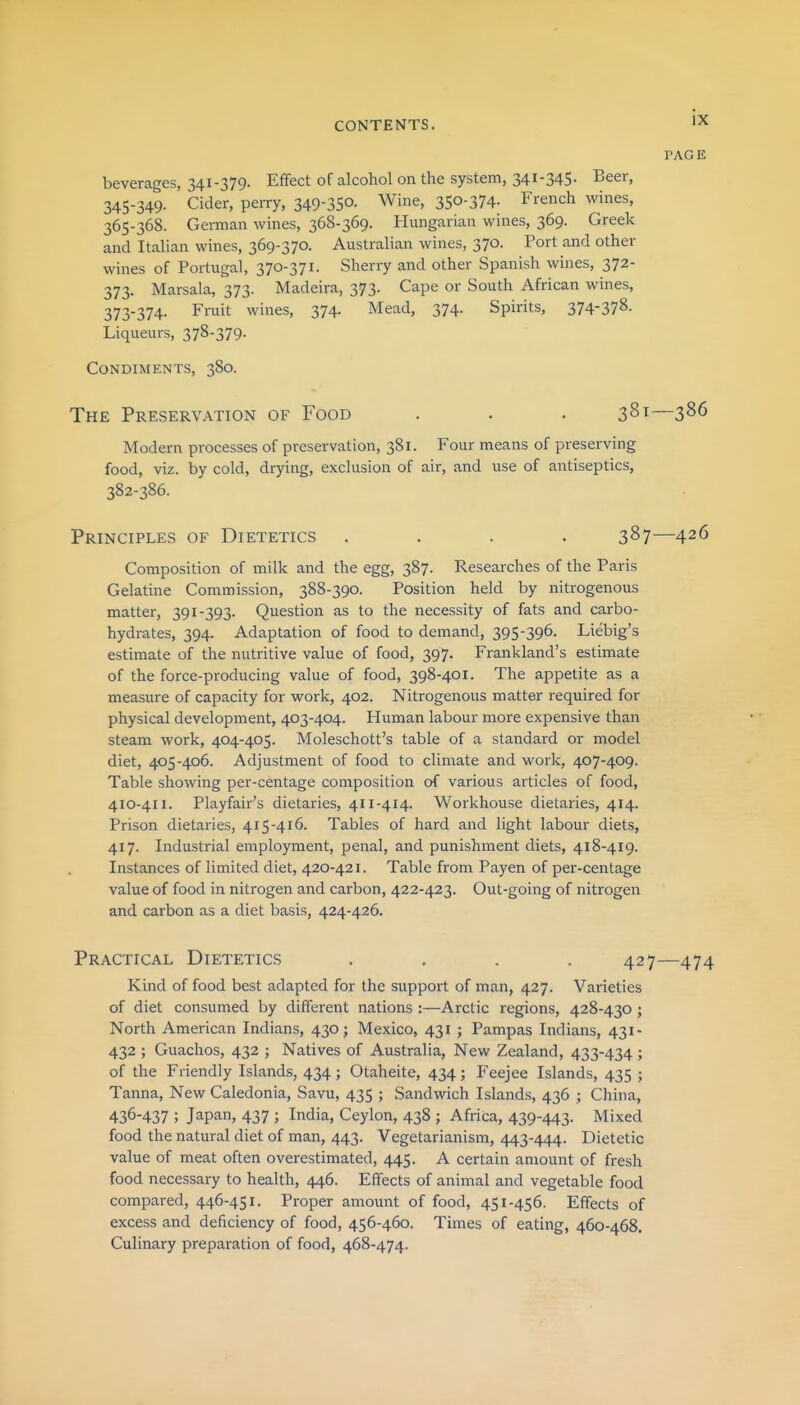 PAGE beverages, 341-379. Effect of alcohol on the system, 341-345- Beer, 345-349. Cider, perry, 349-35°. Wine, 350-374. French wines, 365-368. German wines, 368-369. Hungarian wines, 369. Greek and Italian wines, 369-370. Australian wines, 370. Port and other wines of Portugal, 370-371. Sherry and other Spanish wines, 372- 373. Marsala, 373. Madeira, 373. Cape or South African wines, 373-374. Fruit wines, 374. Mead, 374. Spirits, 374-378. Liqueurs, 378-379. Condiments, 380. The Preservation of Food . . . 381—3^6 Modern processes of preservation, 381. Four means of preserving food, viz. by cold, drying, exclusion of air, and use of antiseptics, 382-386. Principles of Dietetics .... 387—426 Composition of milk and the egg, 387. Researches of the Paris Gelatine Commission, 388-390. Position held by nitrogenous matter, 391-393. Question as to the necessity of fats and carbo- hydrates, 394. Adaptation of food to demand, 395-396. Liebig's estimate of the nutritive value of food, 397. Frankland's estimate of the force-producing value of food, 398-401. The appetite as a measure of capacity for work, 402. Nitrogenous matter required for physical development, 403-404. Human labour more expensive than steam work, 404-405. Moleschott's table of a standard or model diet, 405-406. Adjustment of food to climate and work, 407-409. Table showing per-centage composition of various articles of food, 410-411. Playfair's dietaries, 411-414. Workhouse dietaries, 414. Prison dietaries, 415-416. Tables of hard and light labour diets, 417. Industrial employment, penal, and punishment diets, 418-419. Instances of limited diet, 420-421. Table from Payen of per-centage value of food in nitrogen and carbon, 422-423. Out-going of nitrogen and carbon as a diet basis, 424-426. Practical Dietetics .... 427—474 Kind of food best adapted for the support of man, 427. Varieties of diet consumed by different nations :—Arctic regions, 428-430 ; North American Indians, 430; Mexico, 431 ; Pampas Indians, 431- 432 ; Guachos, 432 ; Natives of Australia, New Zealand, 433-434 ; of the Friendly Islands, 434; Otaheite, 434; Feejee Islands, 435 ; Tanna, New Caledonia, Savu, 435 ; Sandwich Islands, 436 ; China, 436-437 ; Japan, 437 ; India, Ceylon, 438 ; Africa, 439-443. Mixed food the natural diet of man, 443. Vegetarianism, 443-444. Dietetic value of meat often overestimated, 445. A certain amount of fresh food necessary to health, 446. Effects of animal and vegetable food compared, 446-451. Proper amount of food, 451-456. Effects of excess and deficiency of food, 456-460. Times of eating, 460-468. Culinary preparation of food, 468-474.