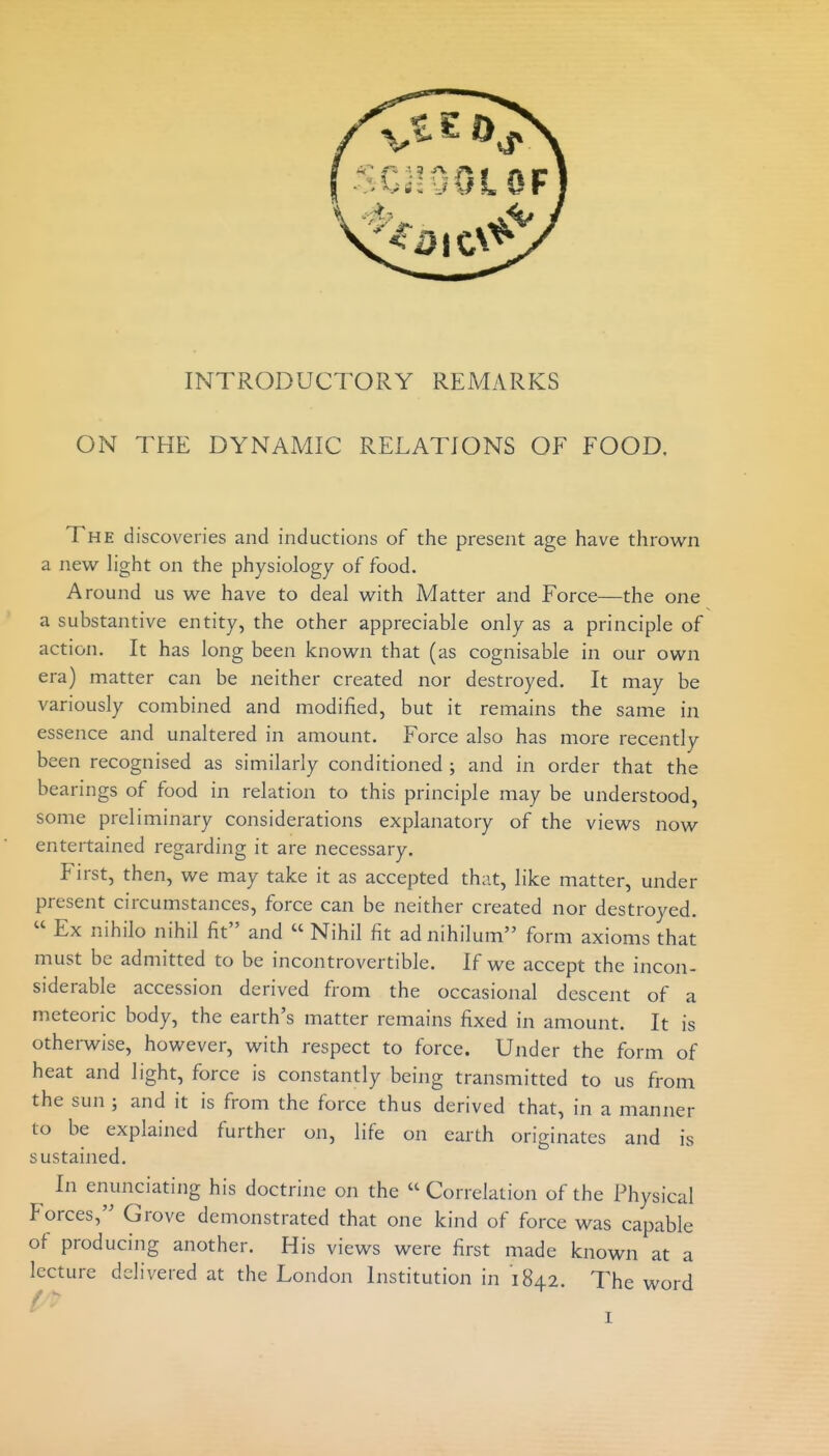 ON THE DYNAMIC RELAl^IONS OF FOOD. The discoveries and inductions of the present age have thrown a new Hght on the physiology of food. Around us we have to deal with Matter and Force—the one a substantive entity, the other appreciable only as a principle of action. It has long been known that (as cognisable in our own era) matter can be neither created nor destroyed. It may be variously combined and modified, but it remains the same in essence and unaltered in amount. Force also has more recently been recognised as similarly conditioned ; and in order that the bearings of food in relation to this principle may be understood, some preliminary considerations explanatory of the views now entertained regarding it are necessary. First, then, we may take it as accepted that, like matter, under present circumstances, force can be neither created nor destroyed.  Ex nihilo nihil fit and  Nihil fit adnihilum form axioms that must be admitted to be incontrovertible. If we accept the incon- siderable accession derived from the occasional descent of a meteoric body, the earth's matter remains fixed in amount. It is otherwise, however, with respect to force. Under the form of heat and light, force is constantly being transmitted to us from the sun ; and it is from the force thus derived that, in a manner to be explained further on, life on earth originates and is sustained. In eriunciating his doctrine on the  Correlation of the Physical Forces, Grove demonstrated that one kind of force was capable of producing another. His views were first made known at a lecture delivered at the London Institution in 1842. l^he word