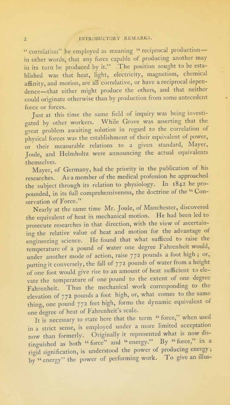 correlation he employed as meaning  reciprocal production— in other words, that any force capable of producing another may in its turn be produced by it. The position sought to be esta- blished was that heat, light, electricity, magnetism, chemical affinity, and motion, are all correlative, or have a reciprocal depen- dence—that either might produce the others, and that neither could originate otherwise than by production from some antecedent force or forces. Just at this time the same field of inquiry was being investi- gated by other workers. While Grove was asserting that the great problem awaiting solution in regard to the correlation of physical forces was the establishment of their equivalent of power, or their measurable relations to a given standard, Mayer, Joule, and Helmholtz were announcing the actual equivalents themselves. Mayer, of Germany, had the priority in the publication of his researches. As a member of the medical profession he approached the subject through its relation to physiology. In 1842 he pro- pounded, in its full comprehensiveness, the doctrine of the  Con- servation of Force. Nearly at the same time Mr. Joule, of Manchester, discovered the equivalent of heat in mechanical motion. He had been led to prosecute researches in that direction, with the view of ascertain- ing the relative value of heat and motion for the advantage of engineering science. He found that what sufficed to raise the temperature of a pound of water one degree Fahrenheit would, under another mode of action, raise 772 pounds a foot high ; or, putting it conversely, the fall of 772 pounds of water from a height of one'^foot would give rise to an amount of heat sufficient to ele- vate the temperature of one pound to the extent of one degree Fahrenheit. Thus the mechanical work corresponding to the elevation of 772 pounds a foot high, or, what comes to the same thing, one pound 772 feet high, forms the dynamic equivalent of one degree of heat of Fahrenheit's scale. It is necessary to state here that the term  force, when used in a strict sense, is employed under a more limited acceptation now than formerly. Originally it represented what is now dis- tinguished as both force and energy. By force/' m a rigid signification, is understood the power of producmg energy; by  energy the power of performing work. To give an illus-