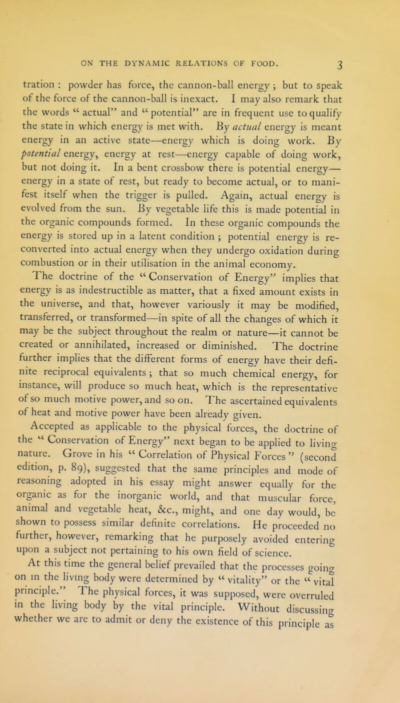 tration : powder has force, the cannon-ball energy ; but to speak of the force of the cannon-ball is inexact. I may also remark that the words  actual and  potential are in frequent use to qualify the state in which energy is met with. By actual energy is meant energy in an active state—energy which is doing work. By potential energy, energy at rest—energy capable of doing work, but not doing it. In a bent crossbow there is potential energy— energy in a state of rest, but ready to become actual, or to mani- fest itself when the trigger is pulled. Again, actual energy is evolved from the sun. By vegetable life this is made potential in the organic compounds formed. In these organic compounds the energy is stored up in a latent condition ; potential energy is re- converted into actual energy when they undergo oxidation during combustion or in their utilisation in the animal economy. The doctrine of the  Conservation of Energy implies that energy is as indestructible as matter, that a fixed amount exists in the universe, and that, however variously it may be modified, transferred, or transformed—in spite of all the changes of which it may be the subject throughout the realm ot nature—it cannot be created or annihilated, increased or diminished. The doctrine further implies that the different forms of energy have their defi- nite reciprocal equivalents ; that so much chemical energy, for instance, will produce so much heat, which is the representative of so much motive power, and soon. The ascertained equivalents of heat and motive power have been already given. Accepted as applicable to the physical forces, the doctrine of the Conservation of Energy next began to be applied to livino- nature. Grove in his  Correlation of Physical Forces  (second edition, p. 89), suggested that the same principles and mode of reasoning adopted in his essay might answer equally for the organic as for the inorganic world, and that muscular force, animal and vegetable heat, &c., might, and one day would, be shown to possess similar definite correlations. He proceeded no further, however, remarking that he purposely avoided entering upon a subject not pertaining to his own field of science. At this time the general belief prevailed that the processes goina on m the li ving body were determined by  vitality or the  vital principle. The physical forces, it was supposed, were overruled in the living body by the vital principle. Without discussing whether we are to admit or deny the existence of this principle as