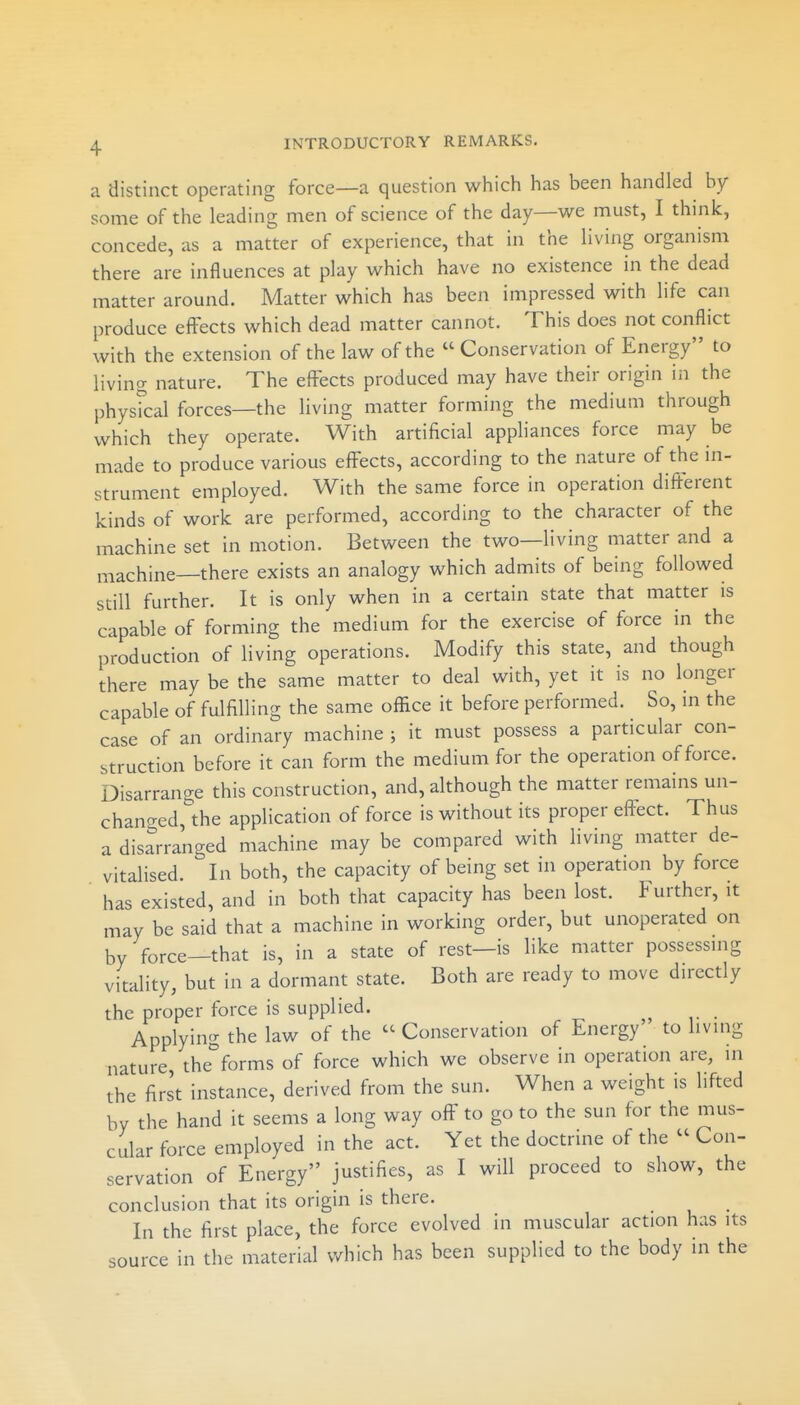 a distinct operating force—a question which has been handled by some of the leading men of science of the day—we must, I think, concede, as a matter of experience, that in the living organism there are influences at play which have no existence in the dead matter around. Matter which has been impressed with life can produce effects which dead matter cannot. This does not conflict with the extension of the law of the  Conservation of Energy to living nature. The effects produced may have their origin in the physical forces—the living matter forming the medium through which they operate. With artificial appliances force may be made to produce various effects, according to the nature of the in- strument employed. With the same force in operation different kinds of work are performed, according to the character of the machine set in motion. Between the two—living matter and a machine—there exists an analogy which admits of being followed still further. It is only when in a certain state that matter is capable of forming the medium for the exercise of force in the production of living operations. Modify this state, and though there may be the same matter to deal with, yet it is no longer capable of fulfilling the same office it before performed. So, in the case of an ordinary machine ; it must possess a particular con- struction before it can form the medium for the operation of force. Disarrange this construction, and, although the matter remains un- chano-ed,'the application of force is without its proper effect. Thus a disarranged machine may be compared with living matter de- vitalised. In both, the capacity of being set in operation by force ' has existed, and in both that capacity has been lost. Further, it may be said that a machine in working order, but unoperated on by force—that is, in a state of rest—is like matter possessing vitality, but in a dormant state. Both are ready to move directly the proper force is supplied. Applying the law of the  Conservation of Energy' to living nature, the''forms of force which we observe in operation are, in the first instance, derived from the sun. When a weight is lifted by the hand it seems a long way off to go to the sun for the mus- cular force employed in the act. Yet the doctrine of the  Con- servation of Energy justifies, as I will proceed to show, the conclusion that its origin is there. _ In the first place, the force evolved in muscular action has its source in the material which has been supplied to the body in the