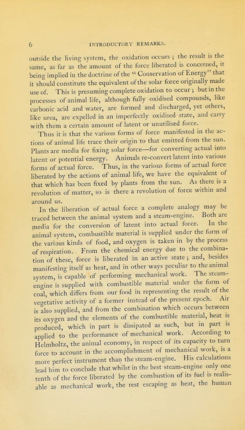 outside the living system, the oxidation occurs ; the result is the same, as far as the amount of the force liberated is concerned, it being implied in the doctrine of the  Conservation of Energy that it should constitute the equivalent of the solar force originally made use of. This is presuming complete oxidation to occur ; but in the processes of animal life, although fully oxidised compounds, like carbonic acid and water, are formed and discharged, yet others, like urea, are expelled in an imperfectly oxidised state, and carry with them a certain amount of latent or unutilised force. Thus it is that the various forms of force manifested in the ac- tions of animal life trace their origin to that emitted from the sun. Plants are media for fixing solar force—for converting actual into latent or potential energy. Animals re-convert latent into various forms of actual force. Thus, in the various forms of actual force liberated by the actions of animal life, we have the equivalent of that which has been fixed by plants from the sun. As there is a revolution of matter, so is there a revolution of force within and around us. In the liberation of actual force a complete analogy may be traced between the animal system and a steam-engine. Both are media for the conversion of latent into actual force. In the animal system, combustible material is supplied under the form of the various kinds of food, and oxygen is taken in by the process of respiration. From the chemical energy due to the combma- tion of these, force is liberated in an active state ; and, besides manifesting itself as heat, and in other ways peculiar to the animal system, is capable of performing mechanical work. The steam- engine is supplied with combustible material under the form of coal, which differs from our food in representing the result of the vege'tative activity of a former instead of the present epoch. Air is also supplied, and from the combination which occurs between its oxygen and the elements of the combustible material, heat is produced, which in part is dissipated as such, but in part is applied to the performance of mechanical work. According to Helmholtz, the animal economy, in respect of its capacity to turn force to account in the accomplishment of mechanical work, is a more perfect instrument than the steam-engine. His calculations lead him to conclude that whilst in the best steam-engine only one tenth of the force liberated by the combustion of its fuel is realis- able as mechanical work, the rest escaping as heat, the human