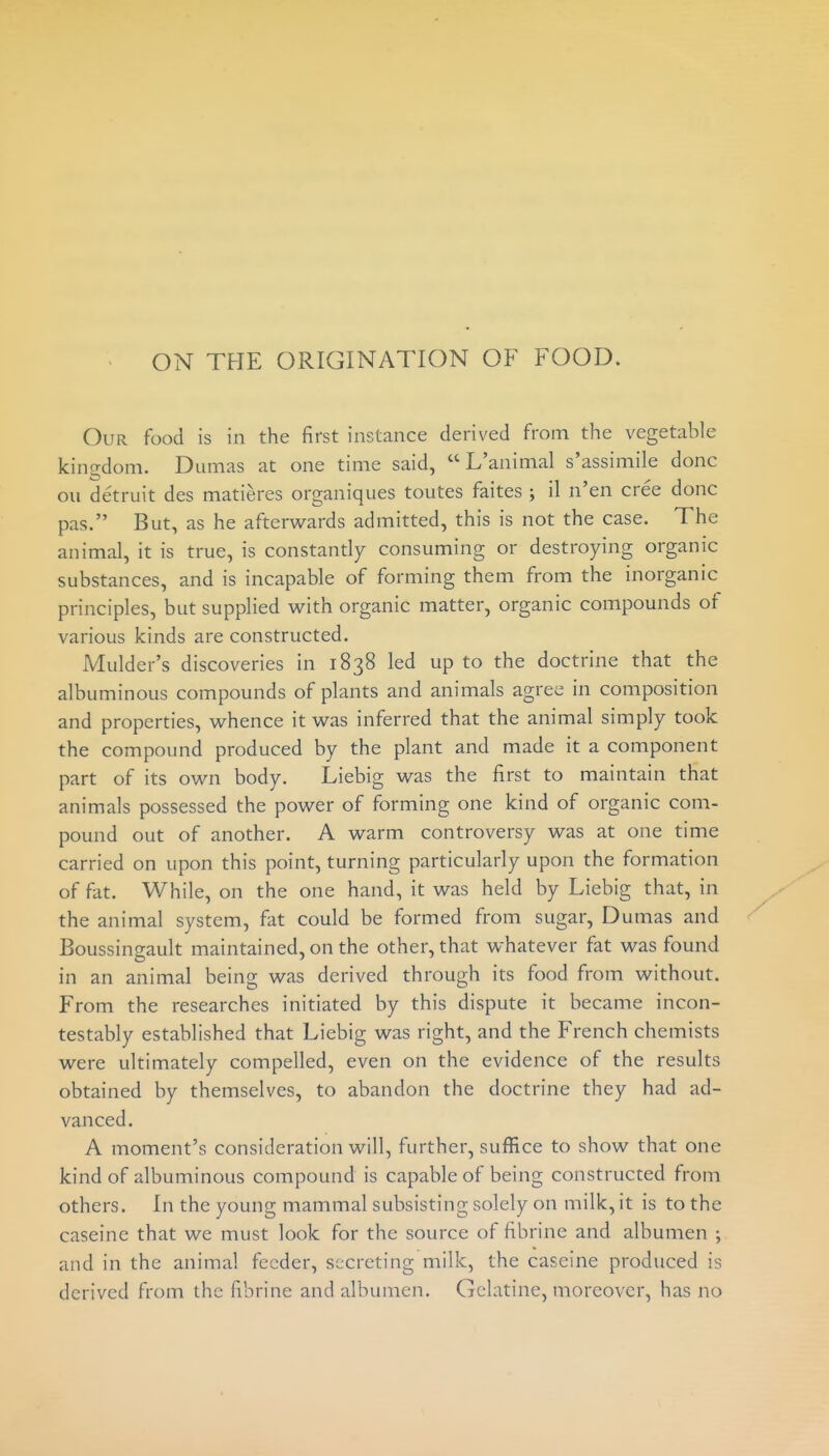 ON THE ORIGINATION OF FOOD. Our food is in the first instance derived from the vegetable kingdom. Dumas at one time said, L'animal s'assimile done ou detruit des matieres organiques toutes faites ; il n'en cree done pas. But, as he afterwards admitted, this is not the case. The animal, it is true, is constantly consuming or destroying organic substances, and is incapable of forming them from the inorganic principles, but supplied with organic matter, organic compounds of various kinds are constructed. Mulder's discoveries in 1838 led up to the doctrine that the albuminous compounds of plants and animals agree in composition and properties, whence it was inferred that the animal simply took the compound produced by the plant and made it a component part of its own body. Liebig was the first to maintain that animals possessed the power of forming one kind of organic com- pound out of another. A warm controversy was at one time carried on upon this point, turning particularly upon the formation of fiit. While, on the one hand, it was held by Liebig that, in the animal system, fat could be formed from sugar, Dumas and Boussingault maintained, on the other, that whatever fat was found in an animal being was derived through its food from without. From the researches initiated by this dispute it became incon- testably established that Liebig was right, and the French chemists were ultimately compelled, even on the evidence of the results obtained by themselves, to abandon the doctrine they had ad- vanced. A moment's consideration will, further, suffice to show that one kind of albuminous compound is capable of being constructed from others. In the young mammal subsisting solely on milk, it is to the easeine that we must look for the source of fibrine and albumen ; and in the animal feeder, secreting milk, the easeine produced is derived from the fibrine and albumen. Gelatine, moreover, has no