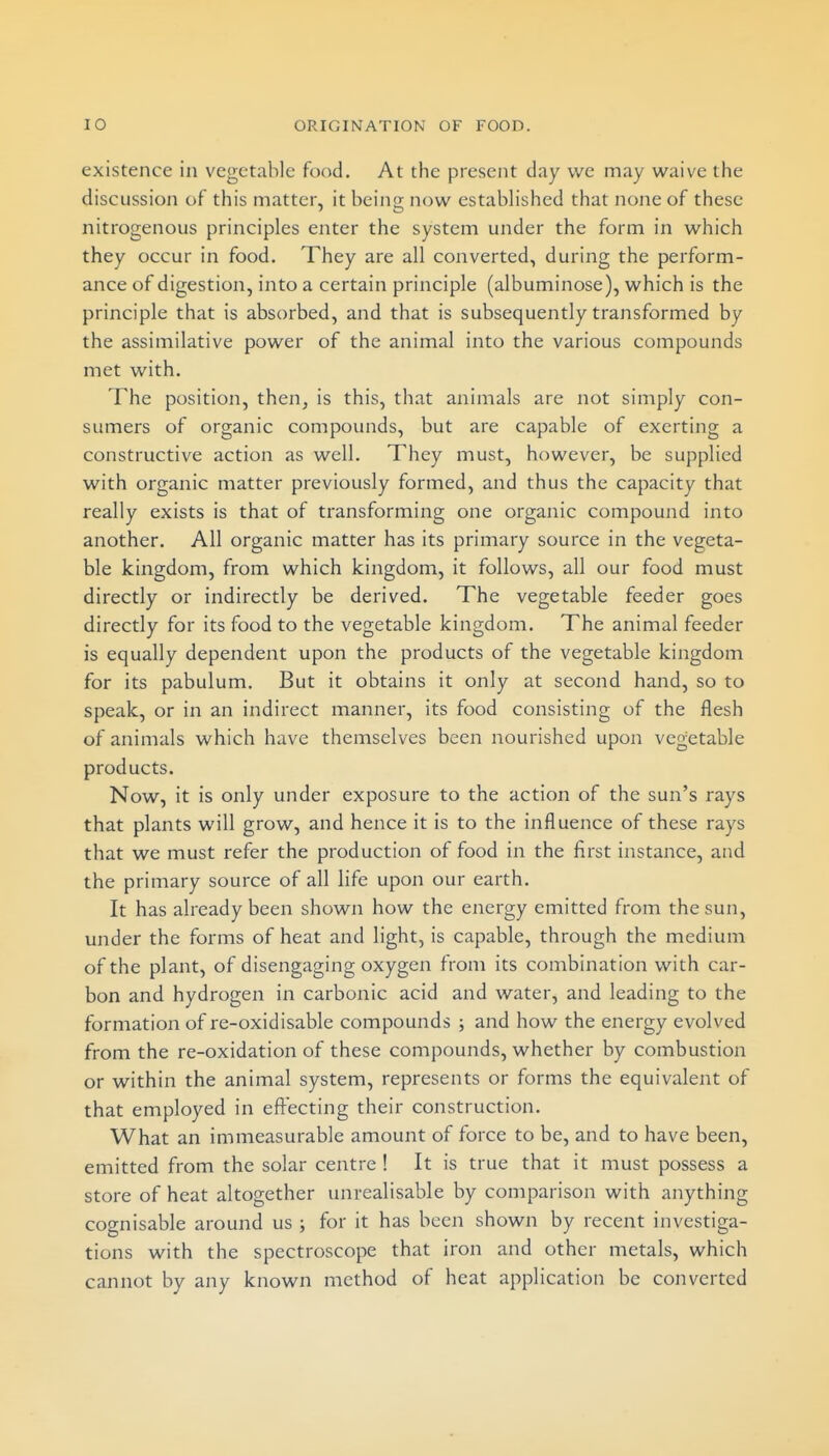 existence in vegetable food. At the present day we may waive the discussion of this matter, it being now established that none of these nitrogenous principles enter the system under the form in which they occur in food. They are all converted, during the perform- ance of digestion, into a certain principle (albuminose), which is the principle that is absorbed, and that is subsequently transformed by the assimilative power of the animal into the various compounds met with. The position, then, is this, that animals are not simply con- sumers of organic compounds, but are capable of exerting a constructive action as well. They must, however, be supplied with organic matter previously formed, and thus the capacity that really exists is that of transforming one organic compound into another. All organic matter has its primary source in the vegeta- ble kingdom, from which kingdom, it follows, all our food must directly or indirectly be derived. The vegetable feeder goes directly for its food to the vegetable kingdom. The animal feeder is equally dependent upon the products of the vegetable kingdom for its pabulum. But it obtains it only at second hand, so to speak, or in an indirect manner, its food consisting of the flesh of animals which have themselves been nourished upon vegetable products. Now, it is only under exposure to the action of the sun's rays that plants will grow, and hence it is to the influence of these rays that we must refer the production of food in the first instance, and the primary source of all life upon our earth. It has already been shown how the energy emitted from the sun, under the forms of heat and light, is capable, through the medium of the plant, of disengaging oxygen from its combination with car- bon and hydrogen in carbonic acid and water, and leading to the formation of re-oxidisable compounds ; and how the energy evolved from the re-oxidation of these compounds, whether by combustion or within the animal system, represents or forms the equivalent of that employed in effecting their construction. What an immeasurable amount of force to be, and to have been, emitted from the solar centre ! It is true that it must possess a store of heat altogether unrealisable by comparison with anything cognisable around us ; for it has been shown by recent investiga- tions with the spectroscope that iron and other metals, which cannot by any known method of heat application be converted