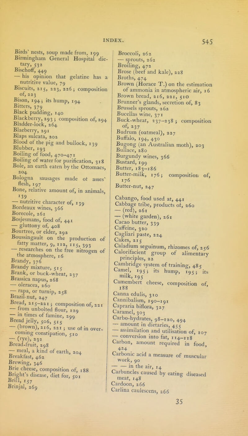 Birds' nests, soup made from, 199 Birmingham General Hospital die- tary, 532 BischofF, 449 — his opinion that gelatine has a nutritive value, 79 Biscuits, 215, 223, 226; composition of, 223 Bison, 194; its hump, 194 Bitters, 379 Black pudding, 140 Blackberry, 293 ; composition of, 294 Bladder-lock, 264 Blaeberry, 291 Blaps sulcata, 202 Blood of the pig and bullock, 139 Blubber, 193 Boiling of food, 470-471 Boiling of water for purification, 318 Bole, an earth eaten by the Ottomacs, 204 Bologna sausages made ot asses' flesh, 197 Bone, relative amount of, in animals, 139 . — nutritive character of, 139 Bordeaux wines, 366 Borecole, 261 Bosjesmans, food of, 441 — gluttony of, 408 Bourtree, or elder, 292 Boussingault on the production of fatty matter, 9, 112, 115, 393 — researches on the free nitrogen of the atmosphere, 16 Brandy, 376 Brandy mixture, 515 Brank, or buck-wheat, 237 Brassica napus, 268 — oleracea, 260 — rapa, or turnip, 258 Brazil-nut, 247 Bread, 215-221 j composition of, 221 — froni unbolted flour, 129 — in times of famine, 299 Bread jelly, 506, 515 — (brown), 216, 221 ; use of in over- coming constipation, 510 — (rye), 232 Bread-fruit, 298 — meal, a kind of earth, 204 Breakfast, 462 Brewing, 346 Brie cheese, composition of, 188 Bright's disease, diet for, 501 Brill, 157 Brinjal, 269 j Broccoli, 262 — sprouts, 262 Broiling, 472 Brose (beef and kale), 228 Broths, 474 Brown (Horace T.) on the estimation of ammonia in atmospheric air, 16 Brown bread, 216, 221, 510 Brunner's glands, secretion of, 83 Brussels sprouts, 262 Bucellas wine, 371 Buck-wheat, 237-238 } composition of, 237 Budrum (oatmeal), 227 Buffalo, 194, 430 Bugong (an Australian moth), 203 Bullace, 280 Burgundy wines, 366 Bustard, 199 Butter, 183-186 Butter-milk, 1765 composition of, 176 Butter-nut, 247 Cabango, food used at, 441 Cabbage tribe, products of, 260 — (red), 261 — (white garden), 261 Cacao butter, 339 Cafl^eine, 320 Cagliari paste, 224 Cakes, 215 Caladium seguinum, rhizomes of, 256 Calorifacient group of alimentary principles, 22 Cambridge system of training, 485 Camel, 195; its hump, 195; its milk, 195 Camembert cheese, composition of, 188 Canna edulis, 310 Cannibalism, 190-191 Capraria biflora, 327 Caramel, 303 Carbo-hydrates, 98-120, 494 amount in dietaries, 455 — assimilation and utilisation of, 107 — conversion into fat, 114-118 Carbon, amount required in food 424 Carbonic acid a measure of muscular work, 90 in the air, 14 Carbuncles caused by eating diseased meat, 148 Cardoon, 266 Carlina caulescens, 266 35