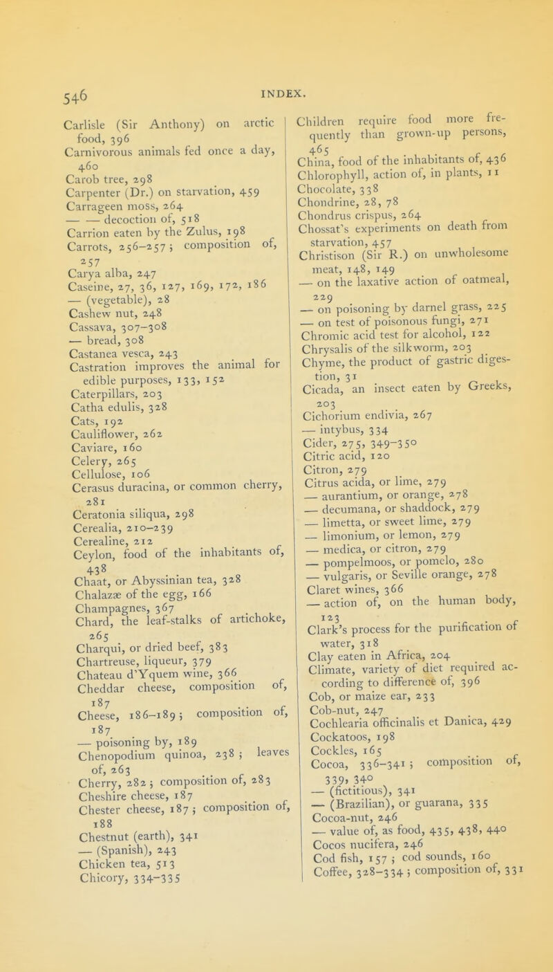 Carlisle (Sir Anthony) on arctic food, 396 Carnivorous animals fed once a day, 460 Carob tree, 298 Carpenter (Dr.) on stai-vation, 459 Carrageen moss, 264 decoction oi, 518 Carrion eaten by the Zulus, 198 Carrots, 256-257; composition of, 257 Carya alba, 247 Caseine, 27, 36, 127, 169, 172, 186 — (vegetable), 28 Cashew nut, 248 Cassava, 307-308 — bread, 308 Castanea vesca, 243 Castration improves the animal for edible purposes, 133, 152 Caterpillars, 203 Catha edulis, 328 Cats, 192 Cauliflower, 262 Caviare, 160 Celery, 265 Cellulose, 106 Cerasus duracina, or common cherry, 281 Ceratonia siliqua, 298 Cerealia, 210-239 Cerealine, 212 Ceylon, food of the inhabitants of, Chaat, or Abyssmian tea, 328 Chalazae of the egg, 166 Champagnes, 367 Chard, the leaf-stalks of artichoke, 265 Charqui, or dried beef, 383 Chartreuse, liqueur, 379 Chateau d'Yquem wine, 366 Cheddar cheese, composition of, Cheese, 186-189; composition ot, 187 — poisoning by, 189 Chenopodium quinoa, 238 ; leaves of, 263 Cherry, 282; composition of, 283 Cheshire cheese, 187 Chester cheese, 187; composition of, 188 Chestnut (earth), 341 — (Spanish), 243 Chicken tea, 513 Chicory, 334-335 require food more fre- than grown-up persons. Children quently 465 China, food of the inhabitants of, 436 Chlorophyll, action of, in plants, 11 Chocolate, 338 Chondrine, 28, 78 Chondrus crispus, 264 Chossat's experiments on death from starvation, 457 Christison (Sir R.) on unwholesome meat, 148, 149 — on the laxative action of oatmeal, 229 — on poisoning by darnel grass, 225 — on test of poisonous fungi, 271 Chromic acid test for alcohol, 122 Chrysalis of the silkworm, 203 Chyme, the product of gastric diges- tion, 31 Cicada, an insect eaten by Greeks, 203 Cichorium endivia, 267 — intybus, 334 Cider, 275, 349-3 5° Citric acid, 120 Citron, 279 Citrus acida, or lime, 279 — aurantium, or orange, 2.78 — decumana, or shaddock, 279 — limetta, or sweet lime, 279 — limonium, or lemon, 279 — medica, or citron, 279 — pompelmoos, or pomelo, 280 — vulgaris, or Seville orange, 278 Claret wines, 366 action of, on the human body, Clark's process for the purification ot water, 318 Clay eaten in Africa, 204 Climate, variety of diet required ac- cording to difference of, 396 Cob, or maize ear, 233 Cob-nut, 247 Cochlearia oflicinalis et Danica, 429 Cockatoos, 198 Cockles, 165 Cocoa, 336-341 ; composition of, 339, 340 — (fictitious), 341 —• (Brazilian), or guarana, 335 Cocoa-nut, 246 — value of, as food, 435, 438, 440 Cocos nucifera, 246 Cod fish, 157 J cod sounds, 160 Coffee, 328-334 j composition of, 331