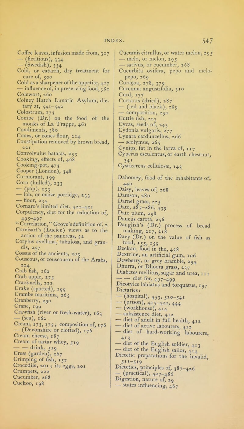 Coffee leaves, infusion made fronni, 327 — (fictitious), 334 — (Swedish), 334 Cold, or catarrh, dry treatment for cure of, 500 Cold as a sharpener of the appetite, 407 — influence of, in preserving food, 382 Colewort, 260 Colney Hatch Lunatic Asylum, die- tary at, 541-542 Colostrum, 173 Combe (Dr.) on the food of the monks of La Trappe, 461 Condiments, 380 Cones, or cones flour, 214 Constipation removed by brown bread, 221 Convolvulus batatas, 253 Cooking, effects of, 468 Cooking-pot, 473 Cooper (London), 348 Cormorant, 199 Corn (hulled), 233 — (pop), 233 — lob, or maize porridge, 233 — flour, 234 Comaro's limited diet, 420-421 Corpulency, diet for the reduction of, 495-497 Correlation, Grove's definition of, 2 Corvisart's (Lucien) views as to the action of the pancreas, 32 Corylus avellana, tubulosa, and gran- dis, 247 Cossusof the ancients, 203 Couscous, or couscousou of the Arabs, 224 Crab fish, 162 Crab apple, 275 Cracknells, 222 Crake (spotted), 199 Crambe maritima, 265 Cranberry, 290 Crane, 199 Crawfish (river or fresh-water), 163 — (sea), 162 Cream, 173,175; composition of, 17 6 — (Devonshire or clotted), 176 Cream cheese, 187 Cream of tartar whey, 519 drink, 519 Cress (garden), 267 Crimping of fish, 157 Crocodile, 201 ; its eggs, 201 Crumpets, 222 Cucumber, 268 Cuckoo, 198 Cucamis citrullus, or water melon, 295 — raelo, or melon, 295 — sativus, or cucumber, 268 Cucurbita ovilera, pepo and melo- pepo, 269 Curapoa, 278, 379 Curcuma angustifolia, 310 Curd, 177 Currants (dried), 287 — (red and black), 289 — composition, 290 Cuttle fish, 203 Cycas, seeds of, 243 Cydonia vulgaris, 277 Cynara carduncellus, 266 — scolymus, 265 Cynips, fat in the larva of, 117 Cyperus esculentus, or earth chestnut, 341 Cysticercus cellulosae, 143 Dahomey, food of the inhabitants of, 440 Daisy, leaves of, 268 Damson, 280 Darnel grass, 225 Date, 285-286, 439 Date plum, 298 Daucus carota, 256 Dauglish's (Dr.) process of bread making, 217, 218 Davy (Dr.) on the value of fish as food, 155, 159 Deckan, food in the, 438 Dextrine, an artificial gum, 106 Dewberry, or grey bramble, 294 Dhurra, or Dhoora grass, 237 Diabetes mellitus, sugar and urea, 111 diet for, 497-499 Dicotyles labiatus and torquatus, 197 Dietaries: — (hospital), 453, 520-541 — (prison), 415-420, 444 — (workhouse), 414 — subsistence diet, 412 — diet of adult in full health, 412 — diet of active labourers, 412 — diet of hard-working labourers, 413 — diet of the English soldier, 413 —• diet of the English sailor, 414 Dietetic preparations for the invalid, 511-519 Dietetics, principles of, 387-426 — (practical), 427-486 Digestion, nature of, 29 — states influencing, 467