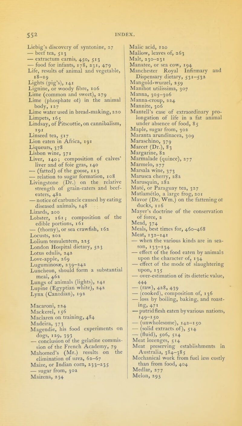 Liebig's discovery of syntonine, 27 — beet tea, 513 — extractum carnis, 450, 513 — food for infants, 178, 231, 479 Life, results of animal and vegetable, 18-19 Lights (pig's), 141 Lignine, or woody fibre, 106 Lime (common and sweet), 279 Lime (phosphate ot) in the animal body, 127 Lime water used in bread-making, 220 Limpets, 165 Lindsay, of Pitscottie, on cannibalism, 191 Linseed tea, 517 Lion eaten in Africa, 191 Liqueurs, 378 Lisbon wine, 371 Liver, 140; composition of calves' liver and of foie gras, 140 — (fatted) of the goose, 113 — relation to sugar formation, 108 Livingstone (Dr.) on the relative strength of grain-eaters and beef- eaters, 482 — notice of carbuncle caused by eating diseased animals, 148 Lizards, 200 Lobster, 161; composition of the edible portions, 161 — (thorny), or sea crawfish, 162 Locusts, 202 Lolium temulentem, 225 London Hospital dietary, 523 Lotus edulis, 242 Love-apple, 269 Luguminosae, 239-242 Luncheon, should form a substantial meal, 462 Lungs of animals (lights), 141 Lupine (Egyptian white), 242 Lynx (Canadian), 192 Macaroni, 224 Mackerel, 156 Maclaren on training, 484 Madeira, 373 Magendie, his food experiments on dogs, 129, 393 — conclusion of the gelatine commis- sion of the French Academy, 79 Mahomed's (Mr.) results on the elimination of urea, 62-67 Maize, or Indian corn, 233-235 — sugar from, 302 Maizena, 234 Malic acid, 120 Mallow, leaves of, 263 Malt, 230—231 Manatee, or sea cow, 194 Manchester Royal Infirmary and Dispensary dietary, 531-532 Mangold-wurzel, 259 Manihot utilissima, 307 Manna, 305—306 Manna-croup, 224 Mannite, 306 Mantell's case of extraordinary pro- longation of life in a fat animal under absence of food, 85 Maple, sugar from, 302 Maranta arundinacea, 309 Maraschino, 379 Marcet (Dr.), 83 Margarine, 82 Marmalade (quince), 277 Mannelo, 277 Marsala wine, 373 Marusca cherry, 282 Marusquin, 282 Mate, or Paraguay tea, 327 Matlametlo, a large frog, 201 Mavor (Dr. Wm.) on the fattening ot ducks, 116 Mayer's doctrine of the conservation of force, 2 Mead, 374 Meals, best times for, 460-468 Meat, 132-141 — when the various kinds are in sea- son, 133-134 — eifect of the food eaten by animals upon the character of, 134 — effect of the mode of slaughtering upon, 135 . — over-estimation of its dietetic value, 4+4 — (raw), 428, 439 — (cooked), composition of, 136 — loss by boiling, baking, and roast- ing, 471 — putrid flesh eaten by various nations, 149-150 — (unwholesome), 142—150 — (solid extracts of), 514 — (fluid), 506, 514 Meat lozenges, 514 Meat preserving establishments In Australia, 384-385 Mechanical work from fuel less costly than from food, 404 Medlar, 277 Melon, 295