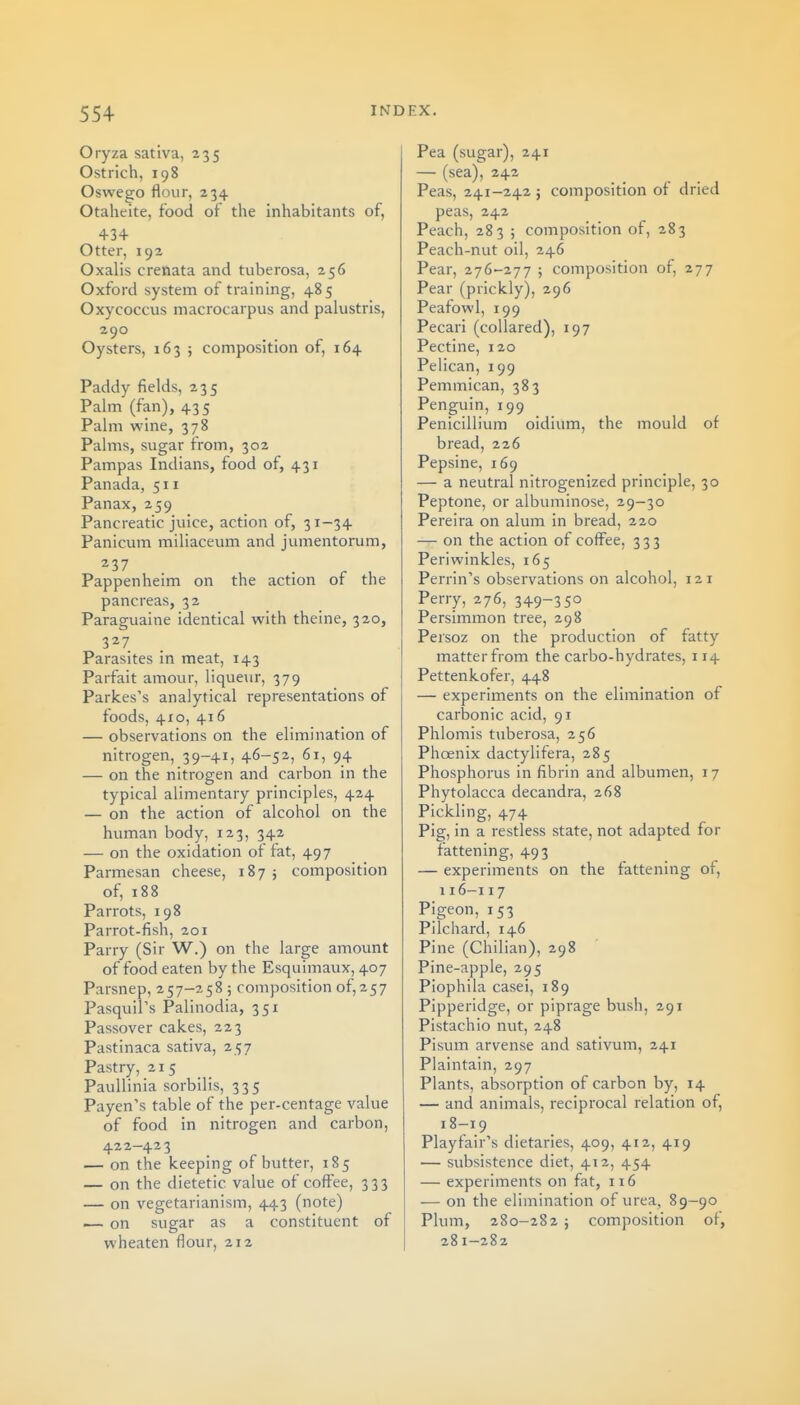 Oiyza sativa, 235 Ostrich, 198 Oswego flour, 234 Otaheite, food of the inhabitants of, 434 Otter, 192 Oxalis crenata and tuberosa, 256 Oxford system of training, 485 Oxycoccus macrocarpus and pahistris, 290 Oysters, 163 ; composition of, 164 Paddy fields, 235 Palm (fan), 435 Palm wine, 378 Palms, sugar from, 302 Pampas Indians, food of, 431 Panada, 511 Panax, 259 Pancreatic juice, action of, 31-34 Panicum miliaceum and jumentorum, Pappenheim on the action of the pancreas, 32 Paraguaine identical with theine, 320, 327 Parasites in meat, 143 Parfait amour, liqueur, 379 Parkes's analytical representations of foods, 410, 416 — observations on the elimination of nitrogen, 39-41, 46-52, 61, 94 — on the nitrogen and carbon in the typical alimentary principles, 424 — on the action of alcohol on the human body, 123, 342 — on the oxidation of fat, 497 Parmesan cheese, 187 j composition of, 188 Parrots, 198 Parrot-fish, 201 Parry (Sir W.) on the large amount of food eaten by the Esquimaux, 407 Parsnep, 257-258 ; composition of, 257 PasquiPs Palinodia, 351 Passover cakes, 223 Pastinaca sativa, 257 Pastry, 215 PauUinia sorbilis, 335 Payen's table of the per-centage value of food in nitrogen and carbon, 422—423 — on the keeping of butter, 185 — on the dietetic value of coffee, 333 — on vegetarianism, 443 (note) i— on sugar as a constituent of wheaten flour, 212 Pea (sugar), 241 — (sea), 242 Peas, 241-242 5 composition of dried peas, 242 Peach, 283 ; composition of, 283 Peach-nut oil, 246 Pear, 276-277 ; composition of, 277 Pear (prickly), 296 Peafowl, 199 Pecari (collared), 197 Pectine, 120 Pelican, 199 Pemmican, 383 Penguin, 199 Penicillium oidium, the mould of bread, 226 Pepsine, 169 — a neutral nitrogenized principle, 30 Peptone, or albuminose, 29-30 Pereira on alum in bread, 220 — on the action of coffee, 333 Periwinkles, 165 Perrin's observations on alcohol, 121 Perry, 276, 349-3 5° Persimmon tree, 298 Persoz on the production of fatty matter from the carbo-hydrates, 114 Pettenkofer, 448 — experiments on the elimination of carbonic acid, 91 Phlomis tuberosa, 256 Phoenix dactylifera, 285 Phosphorus in fibrin and albumen, 17 Phytolacca decandra, 268 Pickling, 474 Pig, in a restless state, not adapted for fattening, 493 — experiments on the fattening of, 116-117 Pigeon, 153 Pilchard, 146 Pine (Chilian), 298 Pine-apple, 295 Piophila casei, 189 Pipperidge, or piprage bush, 291 Pistachio nut, 248 Pisum arvense and sativum, 241 Plaintain, 297 Plants, absorption of carbon by, 14 — and animals, reciprocal relation of, 18-19 Playfair's dietaries, 409, 412, 419 — subsistence diet, 412, 454 — experiments on fat, 116 — on the elimination of urea, 89-90 Plum, 280-282 ; composition of, 281-282