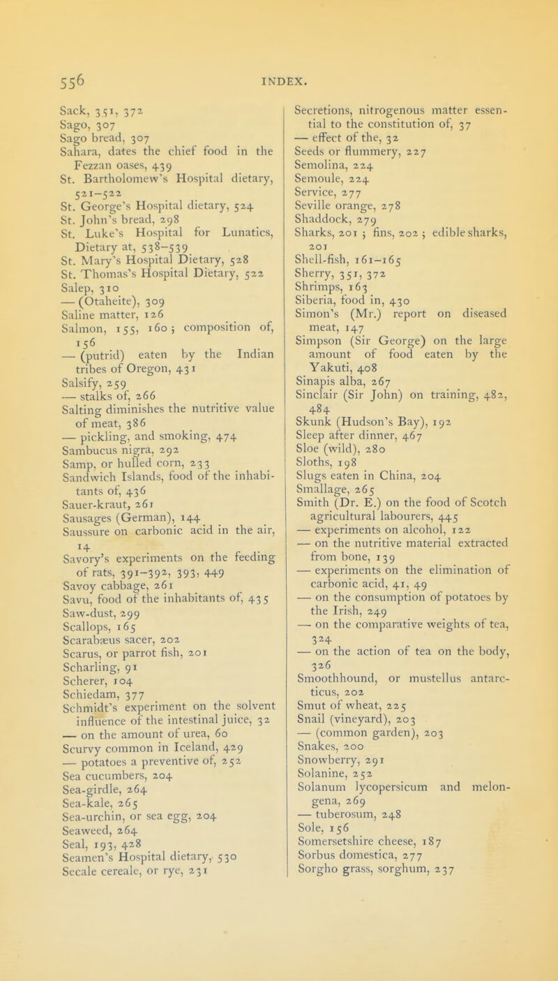 Sack, 3<;i, 372 Sago, 307 Sago bread, 307 Sahara, dates the chief food in the Fezzan oases, 4.39 St. Bartholomew's Hospital dietary, 521—522 St. George's Hospital dietary, 524 St. John's bread, 298 St. Luke's Hospital for Lunatics, Dietary at, 538-539 St. Mary's Hospital Dietary, 528 St. Thomas's Hospital Dietary, 522 Salep, 310 — (Otaheite), 309 Saline matter, 126 Salmon, 155, 160; composition of, 156 — (putrid) eaten by the Indian tribes of Oregon, 431 Salsify, 259^ — stalks of, 266 Salting diminishes the nutritive value of meat, 386 — pickling, and smoking, 474 Sambucus nigra, 292 Samp, or hulled corn, 233 Sandwich Islands, food of the inhabi- tants of, 436 Sauer-kraut, 261 Sausages (German), 144 Saussure on carbonic acid in the air. Savory's experiments on the feeding of rats, 391-39^; 3935 449 Savoy cabbage, 261 Savu, food of the inhabitants of, 43 5 Saw-dust, 299 Scallops, 165 Scarabaeus sacer, 202 Scarus, or parrot fish, 201 Scharling, 91 Scherer, 104 Schiedam, 377 Schmidt's experiment on the solvent influence of the intestinal juice, 32 — on the amount of urea, 60 Scurvy common in Iceland, 429 — potatoes a preventive of, 252 Sea cucumbers, 204 Sea-girdle, 264 Sea-kale, 265 Sea-urchin, or sea egg, 204 Seaweed, 264 Seal, 193, 428 Seamen's Hospital dietary, 530 Secale cereale, or rye, 231 Secretions, nitrogenous matter essen- tial to the constitution of, 37 — effect of the, 32 Seeds or flummery, 227 Semolina, 224 Semoule, 224 Service, 277 Seville orange, 278 Shaddock, 279 Sharks, 201 5 fins, 202 ; edible sharks, 201 Shell-fish, 161-165 Sherry, 351, 372 Shrimps, 163 Siberia, food in, 430 Simon's (Mr.) report on diseased meat, 147 Simpson (Sir George) on the large amount of food eaten by the Yakuti, 408 Sinapis alba, 267 Sinclair (Sir John) on training, 482, 484 Skunk (Hudson's Bay), 192 Sleep after dinner, 467 Sloe (wild), 280 Sloths, 198 Slugs eaten in China, 204 Smallage, 265 Smith (Dr. E.) on the food of Scotch agricultural labourers, 445 — experiments on alcohol, 122 — on the nutritive material extracted from bone, 139 — experiments on the elimination of carbonic acid, 41, 49 — on the consxmiption of potatoes by the Irish, 249 — on the comparative weights of tea, 324 — on the action of tea on the body, 326 Smoothhound, or mustellus antarc- ticus, 202 Smut of wheat, 225 Snail (vineyard), 203 — (common garden), 203 Snakes, 200 Snowberry, 291 Solanine, 252 Solanum lycopersicum and melon- gena, 269 — tuberosum, 248 Sole, 156 Somersetshire cheese, 187 Sorbus domestica, 277 Sorgho grass, sorghum, 237