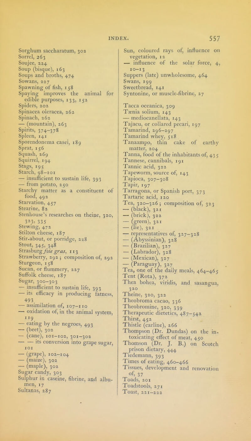 Sorghum saccharatum, 302 Sorrel, 263 Soujee, 224 Soup (bisque), 163 Soups and broths, 474 Sowans, 227 Spawning of fish, 158 Spaying improves the animal for edible piu-poses, 133, 152 Spiders, 202 Spinacea oleracea, 262 Spinach, 262 — (mountain), 263 Spirits, 374-378 Spleen, 141 Sporendonema casei, 189 Sprat, 156 Squash, 269 Squirrel, 194 Stags, 195 Starch, 98-101 — insufficient to sustain life, 393 — from potato, 250 Starchy matter as a constituent of food, 492 Starvation, 457 Stearine, 82 Stenhouse's researches on theine, 320, 3^3, 335 Stewing, 472 Stilton cheese, 187 Stir-about, or porridge, 228 Stout, 345, 348 Strasburg foie gras, 113 Strawberry, 292 ; composition of, 292 Sturgeon, 158 Sucan, or flummery, 227 Suffolk cheese, 187 Sugar, 300—303 — insufficient to sustain life, 393 — its efficacy in producing fatness, 493. — assimilation of, 107-110 — oxidation of, in the animal system, 119 — eating by the negroes, 493 — (beet), 302 — (cane), 101-102, 301-302 its conversion into grape sugar, 101 — (grape), 102-104 — (maize), 302 — (maple), 302 Sugar candy, 303 Sulphur in caseine, fibrine, and albu- men, 17 Sultanas, 287 Sun, coloured rays of, influence on vegetation, 12 — influence of the solar force, 4, 10-13 Suppers (late) unwholesome, 464 Swans, 199 Sweetbread, 141 Syntonine, or muscle-fibrine, 27 Tacca oceanica, 309 T^nia solium, 143 — mediocanellata, 143 Tajacu, or collared pecari, 197 Tamarind, 296-297 Tamarind whey, 518 Tanaampo, thin cake of earthy matter, 204 Tanna, food of the inhabitants of, 435 Tannese, cannibals, 191 Tannic acid, 322 Tapeworm, source of, 143 Tapioca, 307-308 Tapir, 197 Tarragona, or Spanish port, 373 Tartaric acid, 120 Tea, 320-326; composition of, 323 — (black), 321 — (brick), 322 — (green), 321 — (lie), 321 — representatives of, 327-328 — (Abyssinian), 328 — (Brazilian), 327 — (Labrador), 328 — (Mexican), 327 — (Paraguay), 327 Tea, one of the daily meals, 464-465 Tent (Rota), 372 Thea bohea, viridis, and sasangua, 320 Theine, 320, 322 Theobroma cacao, 336 Theobromine, 320, 339 Therapeutic dietetics, 487-542 Thirst, 452 Thistle (carline), 266 Thompson (Dr. Dundas) on the in- toxicating effect of meat, 450 Thomson (Dr. J. B.) on Scotch prison dietary, 444 Tiedemann, 393 Times of eating, 460-466 Tissues, development and renovation of> 37 Toads, 201 Toadstools, 271 Toast, 221-222