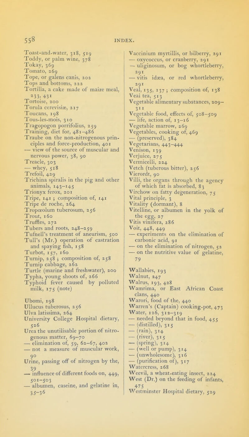 Toast-and-water, 318, 519 Toddy, or palm wine, 378 Tokay, 369 Tomato, 269 Tope, or galens canis, 202 Tops and bottoms, 222 Tortilla, a cake made of maize meal, 233; 431 Tortoise, 200 Torula cerevisias, 217 Toucans, 198 Tous-les-mois, 310 Tragopogon porrifolius, 259 Training, diet for, 481-486 Traube on the non-nitrogenous prin- ciples and force-production, 401 — view of the source of muscular and nervous power, 38, 90 Treacle, 303 — whey, 518 Trefoil, 429 Trichina spiralis in the pig and other animals, 143-145 Trionyx ferox, 201 Tripe, 141 ; composition of, 141 Tripe de roche, 264 Tropoeolum tuberosum, 256 Trout, 160 Truffles, 272 Tubers and roots, 248-259 TufnelPs treatment of aneurism, 500 TuU's (Mr.) operation of castration and spaying fish, 158 Turbot, 157, 160 Turnip, 258 ; composition of, 258 Turnip cabbage, 262 Turtle (marine and freshwater), 200 Typha, young shoots of, 266 Typhoid fever caused by polluted milk, 175 (note) Ubomi, 198 Ullucus tuberosus, 256 Ulva latissima, 264 University College Hospital dietary, 526 Urea the unutilisable portion of nitro- genous matter, 69-70 — elimination of, 59, 62-67, 402 — not a measure of muscular work, 90 Urine, passing off of nitrogen by the, 39 — influence of different foods on, 449, 501-503 — albumen, caseine, and gelatine in, 35-36 Vaccinium myrtillis, or bilberry, 291 — oxycoccus, or cranberry, 291 — uliginosum, or bog whortlebeny, 291 — vitis idaea, or red whortleberry, 291 Veal, 135, 137; composition of, 138 Veal tea, 513 Vegetable alimentary substances, 209— 311 Vegetable food, effects of, 508-509 — life, action of, 13-16 Vegetable marrow, 269 Vegetables, cooking of, 469 — (preserved), 384 Vegetarians, 443-444 Venison, 139 Verjuice, 275 Vermicelli, 224 Vetch (tuberous bitter), 256 Vierordt, 90 Villi, the organs through the agency of which fat is absorbed, 83 Virchow on fatty degeneration, 75 Vital principle, 3 Vitality (dormant), 8 Vitelline, or albumen in the yolk of the egg, 27 Vitis vinifera, 286 Voit, 448, 449 — experiments on the elimination of carbonic acid, 91 — on the elimination of nitrogen, 52 — on the nutritive value of gelatine, 79 Wallabies, 193 Walnut, 247 Walrus, 193, 428 Wamrima, or East African Coast clans, 440 Warori, food of the, 440 Warren's (Captain) cooking-pot, 473 Water, 126, 312-319 — needed beyond that in food, 455 — (distilled), 315 — (rain), 314 — (river), 315 — (spring), 314 — (well or pump), 314 — (imwholesome), 316 — (purification of), 317 Watercress, 268 Weevil, a wheat-eating insect, 224 West (Dr.) on the feeding of infants, 4-75 Westminster Hospital dietary, 529