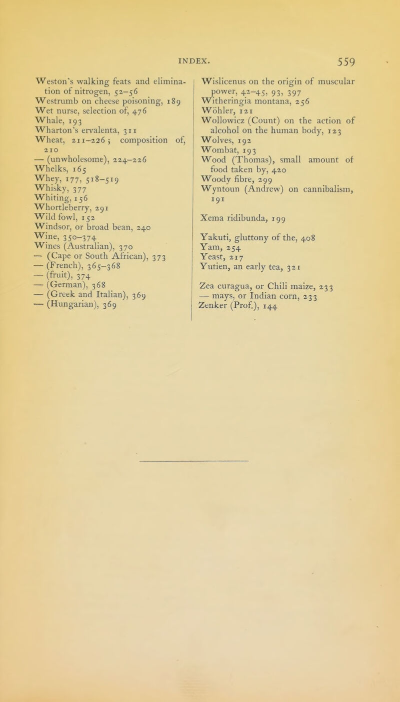 Weston's walking feats and elimina- tion of nitrogen, 52-56 Westrumb on cheese poisoning, 189 Wet nurse, selection of, 476 Whale, 193 Wharton's ervalenta, 311 Wheat, 211-226; composition of, 210 — (unwholesome), 224-226 Whelks, 165 Whey, 177, 518-519 Whisky, 377 Whiting, 156 Whortleberry, 291 Wild fowl, 152 Windsor, or broad bean, 240 Wine, 350-374 Wines (Australian), 370 — (Cape or South African), 373 — (French), 365-368 — (fruit), 374 — (German), 368 — (Greek and Italian), 369 — (Hungarian), 369 Wislicenus on the origin of muscular power, 42-45, 93, 397 Witheringia montana, 256 Wohler, 121 Wollowicz (Count) on the action of alcohol on the human body, 123 Wolves, 192 Wombat, 193 Wood (Thomas), small amount of food taken by, 420 Woody fibre, 299 Wyntoun (Andrew) on cannibalism, 191 Xema ridibunda, 199 Yakuti, gluttony of the, 408 Yam, 254 Yeast, 217 Yutien, an early tea, 3 21 Zea curagua, or Chili maize, 233 — mays, or Indian corn, 233 Zenker (Prof), 144