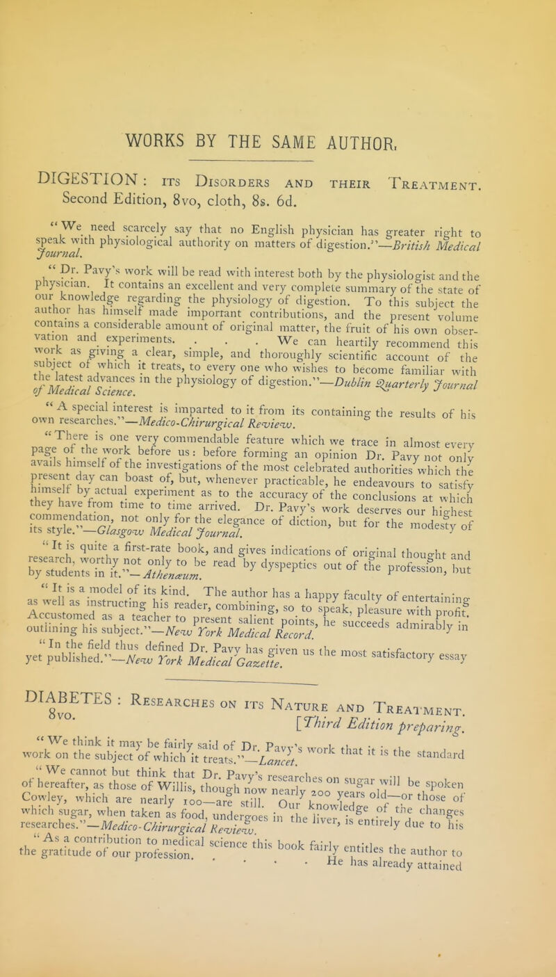 WORKS BY THE SAME AUTHOR. DIGESTION : its Disorders and their Treatment. Second Edition, 8vo, cloth, 8s. 6d.  We need scarcely say that no English physician has greater rio-ht to speak with physiological authority on matters of digestion.—5nV///^ Medical journal.  Dr. Pavy's work will be read with interest both by the physiologist and the physician It contains an excellent and very complete summary of the state of our knowledge regarding the physiology of digestion. To this subject the author has himself made important contributions, and the present volume contains a considerable amount of original matter, the fruit of his own obser- vation and experiments. . We can heartily recommend this woik as giving a clear, simple, and thoroughly scientific account of the subject of which It treats, to every one who wishes to become familiar with %1SafSconce. P'^^^^^^^^y °f digestion.-Z)«W/;. S^uarterly Journal A special interest is imparted to it from its containing the results of his o^n vt^^:ixcht^r-Medico.Chirurgical Re^ie^. ^ Jesuits ot his There is one very commendable feature which we trace in almost every P^S.^ °f ^l^e.^ork before us: before forming an opinion Dr. Pavy not onlV avails himself of the investigations of the most celebrated authorities which d e presen day can boast of, but, whenever practicable, he endeavours to satisfy himself by actual experiment as to the accuracy of the conclusions at w ich they have from time to time arrived. Dr. Pavy's work deserves our h Xst TZ:^^'7lT l^^ for Te modes!; o Its style. —Glasgoiv Medical Journal. ^ It is quite a first-rate book, and gives indications of original thought and research, worthy not only to be read by dyspeptics out of the proSn bu^ by students in It.—^Md'w^i'Kw. P'oiession, nut  It is a model of its kind. The author has a happy faculty of entertalnino- as wel as instructing his reader, combining, so to speak, pleaUe w h 3 ^:s^^^:::;^Z!r^ ---- ye:;:^^S^^;;;i^S ^J^^^r^ - -^^^-ry essay DIABETES : Researches on its Nature and Treatment. [T'fnrd Edition p7-eparing r^^^^^vche..--Medico-C/ururgicalReii^^^^^^^ '  '''^y l^-'s As a contribution to medical science this Kn^,lr A.; i • i , the gratitude of our profession ^'L^ 'T^'' author to • • ' ■ tie has already attained