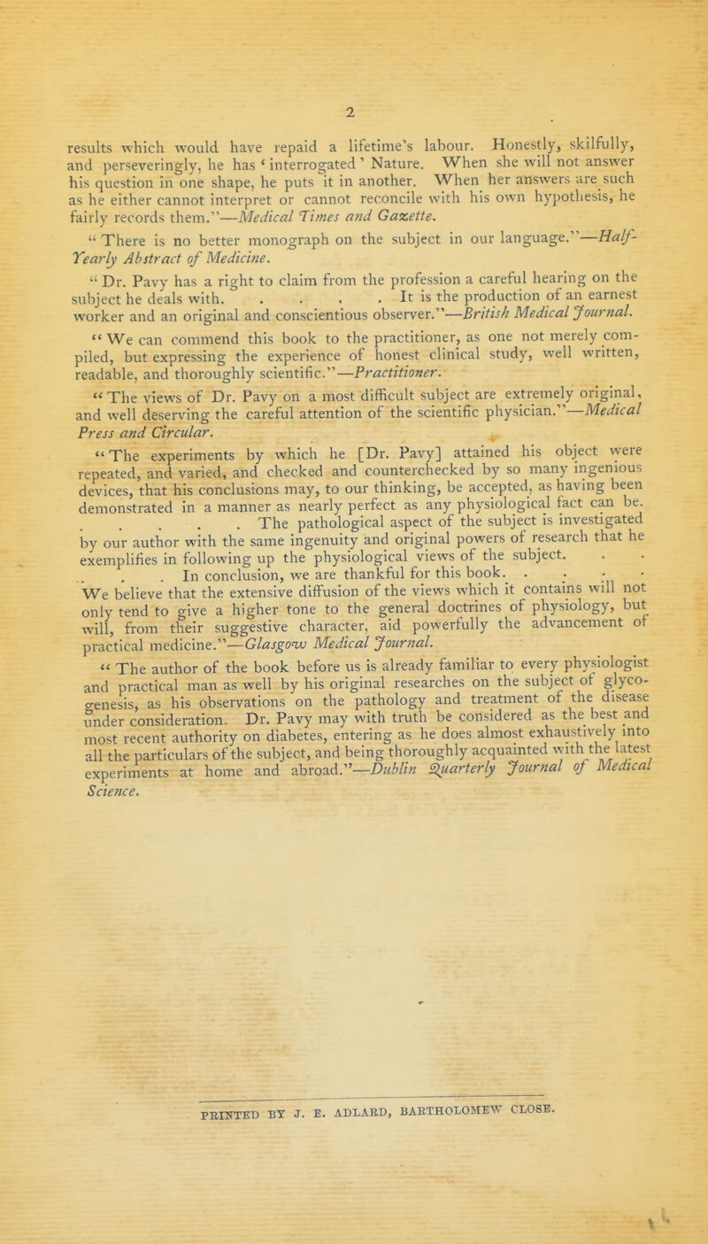 2 results which would have repaid a lifetime's labour. Honestly, skilfully, and perseveringly, he has ' interrogated ' Nature. When she will not answer his question in one shape, he puts it in another. When her answers are such as he either cannot interpret or cannot reconcile with his own hypothesis, he fairly records them.—Medical Times and Gazette.  There is no better monograph on the subject in our language.—Half- Yearly Abstract of Medicine.  Dr. Pavy has a right to claim from the profession a careful hearing on the subject he deals with It is the production of an earnest worker and an original and conscientious observer.—British Medical Journal. We can commend this book to the practitioner, as one not merely com- piled, but expressing the experience of honest clinical study, well written, readable, and thoroughly scientific.—Practitioner. The views of Dr. Pavy on a most difficult subject are extremely original, and well deserving the careful attention of the scientific physician.—Mft/zca/ Press and Circular. The experiments by which he [Dr. Pavy] attained his object were repeated, and varied, and checked and counterchecked by so many ingenious devices, that his conclusions may, to our thinking, be accepted, as having been demonstrated in a manner as nearly perfect as any physiological fact can be. The pathological aspect of the subject is investigated by our author with the same ingenuity and original powers of research that he exemplifies in following up the physiological views of the subject. . In conclusion, we are thankful for this book. . . . • We believe that the extensive diffusion of the views which it contains will not only tend to give a higher tone to the general doctrines of physiology, but will, from their suggestive character, aid powerfully the advancement of practical medicine.—Glasgow Medical Journal.  The author of the book before us is already familiar to every physiologist and practical man as well by his original researches on the subject ot glyco- genesis, as his observations on the pathology and treatment of the disease under consideration. Dr. Pavy may with ti-uth be considered as the best and most recent authority on diabetes, entering as he does almost exhaustively into all the particulars of the subject, and being thoroughly acquainted with the latest experinients at home and abroad.—Siuarterly Journal oj Medical Science. PBIKTED BT J. E. ADLABD, BAETHOIOMEW CLOSE.