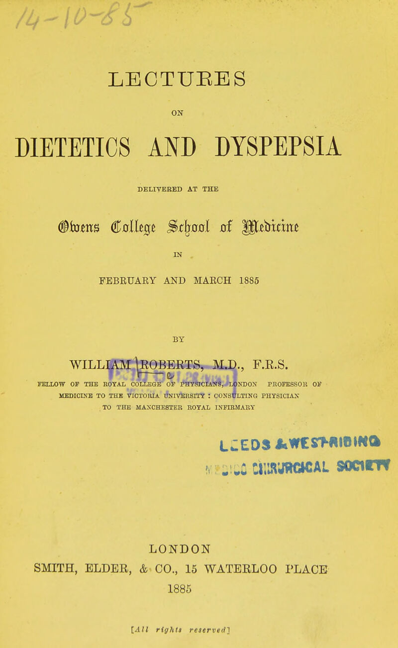 LECTURES ON DIETETICS AND DYSPEPSIA DELIVERED AT THE §ktti8 <M%e S&tlgaal of gjttrkme IN FEBRUARY AND MARCH 1885 BY WILLIAM \ROBERTS, M.D., F.E.S. FELLOW OF THE ROYAL COLLEGE OF PHYSICIANS, LONDON PROFESSOR OF MEDICINE TO THE VICTORIA UNIVERSITY : CONSULTING PHYSICIAN TO THE MANCHESTER ROYAL INFIRMARY LJED3 JiWCSMIIIHfta LONDON SMITH, ELDER, & CO., 15 WATERLOO PLACE 1885 [All right* reserved]