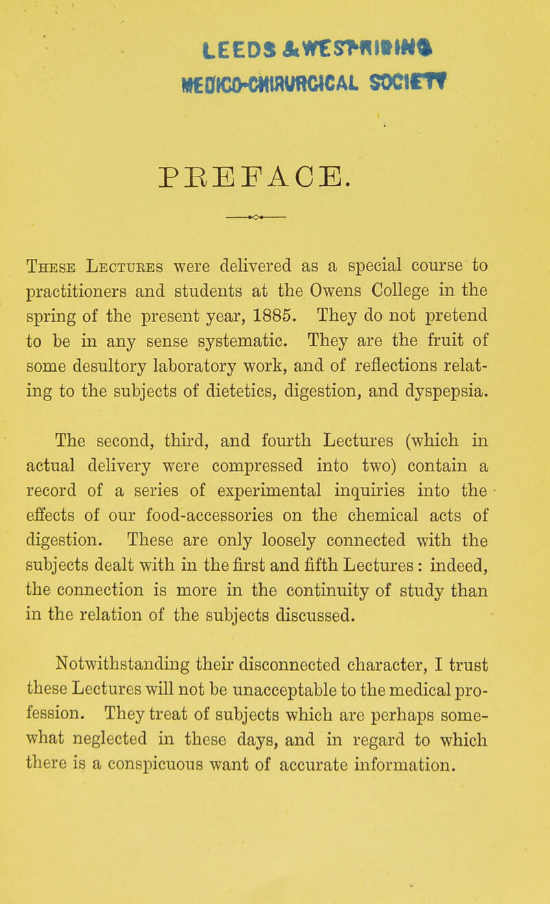 LEEDS J»W€S>flMMN<| W€0KXHMMfflClCAL SOClflt PEEFACE. These Lectuees were delivered as a special course to practitioners and students at the Owens College in the spring of the present year, 1885. They do not pretend to be in any sense systematic. They are the fruit of some desultory laboratory work, and of reflections relat- ing to the subjects of dietetics, digestion, and dyspepsia. The second, third, and fourth Lectures (which in actual delivery were compressed into two) contain a record of a series of experimental inquiries into the effects of our food-accessories on the chemical acts of digestion. These are only loosely connected with the subjects dealt with in the first and fifth Lectures : indeed, the connection is more in the continuity of study than in the relation of the subjects discussed. Notwithstanding their disconnected character, I trust these Lectures will not be unacceptable to the medical pro- fession. They treat of subjects which are perhaps some- what neglected in these days, and in regard to which there is a conspicuous want of accurate information.