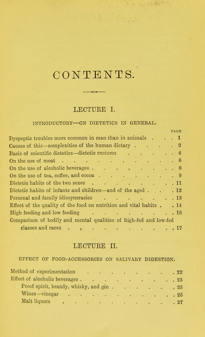CONTENTS. LECTURE I. INTEODUCTOEY—ON DIETETICS IN GENEEAL. PAGE Dyspeptic troubles more common in man than in animals . . . 1 Causes of this—complexities of the human dietary .... 2 Basis of scientific dietetics—dietetic customs 4 On the use of meat 6 On the use of alcoholic beverages 8 On the use of tea, coffee, and cocoa 9 Dietetic habits of the two sexes 11 Dietetic habits of infants and children—and of the aged . . .12 Personal and family idiosyncrasies 13 Effect of the quality of the food on nutrition and vital habits . . 14 High feeding and low feeding 16 Comparison of bodily and mental qualities of high-fed and low-fed classes and races 17 LECTURE II. EFFECT OF FOOD-ACCESSOEIES ON SALIVAEY DIGESTION. Method of experimentation 22 Effect of alcoholic beverages 23 Proof spirit, brandy, whisky, and gin 23 Wines—vinegar 25 Malt liquors 27
