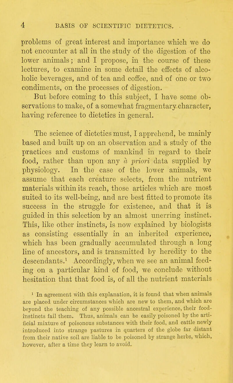 problems of great interest and importance which we do not encounter at all in the study of the digestion of the lower animals; and I propose, in the course of these lectures, to examine in some detail the effects of alco- holic beverages, and of tea and coffee, and of one or two condiments, on the processes of digestion. But before coming to this subject, I have some ob- servations to make, of a somewhat fragmentary character, having reference to dietetics in general. The science of dietetics must, I apprehend, be mainly based and built up on an observation and a study of the practices and customs of mankind in regard to their food, rather than upon any a priori data supplied by physiology. In the ease of the lower animals, we assume that each creature selects, from the nutrient materials within its reach, those articles which are most suited to its well-being, and are best fitted to promote its success in the struggle for existence, and that it is guided in this selection by an almost unerring instinct. This, like other instincts, is now explained by biologists as consisting essentially in an inherited experience, which has been gradually accumulated through a long line of ancestors, and is transmitted by heredity to the descendants.1 Accordingly, when we see an animal feed- ing on a particular kind of food, we conclude without hesitation that that food is, of all the nutrient materials 1 In agreement with this explanation, it is found that -when animals are placed under circumstances which are new to them, and which are beyond the teaching of any possible ancestral experience, their food- instincts fail them. Thus, animals can be easily poisoned by the arti- ficial mixture of poisonous substances with their food, and cattle newly introduced into strange pastures in quarters of the globe far distant from their native soil are liable to be poisoned by strange herbs, which, however, after a time they learn to avoid.